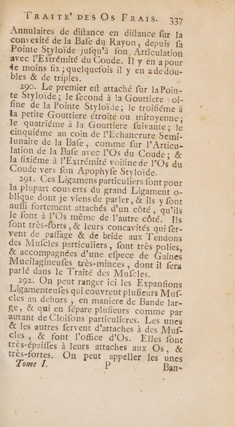 l Annulaires de diftance en diflance fur Ja convexité de la Bafe du Rayon , depuis fa Pointe Styloïde jufqu’à fon Articulation avec l’Extrémité du Coude. [1 y en a pour 4e moins fix ; quelquefois il y en adedou- bles &amp; de triples. Et 290. Le premier eit attaché fur IaPoin- te Styloïde; le fecond à la Gouttiere : Oi- fine de la Pointe Styloïde; le troïifiéme à la petite Gouttiere étroite ou mitoyenne ; le quatriéme à la Gouttiere fuivante ; le cinquiéme au coin de l’Echancrure Semi- lunaire de la Bafe, comme fur l’Articu- lation de 1a Bafe avec l’Os du Coude ; &amp; la fixiéme à l’Extrémité voifine de Os du - Coude vers fon Apophyfe Styloïce. 201. Ces Ligamens particuliers font pour la plupart couverts du grand Ligament o- blique dont je viens de parler, &amp; ils y font auf fortement attachés d’un côté , qu’ils le font à 1Os même de l’autre côté. Is font très-forts, &amp; leurs concavités qui fèr- vent de pañage &amp; de bride aux T'endons des Mufcles particuliers » font très polies, &amp; accompagnées d’une efpece de Gaines Mucilagineufes très-minces , dont il fera parlé dans le Traité des Mufcles. 292. On peut ranger ici les Expanfions Ligamenteufes qui couvrent plufieurs Muf- cles au dehors , en maniere de Bande lar- 8e, &amp; qui en fépare plufieurs comme par autant de Cloifons particulicres. Les unes &amp; les autres fervent d’attaches à des Muf- cles, &amp; font l'office d’Os. Elles font très-épaifles à leurs attaches aux OS, &amp;: très-fortes. On peut appeller les unes Tome T. P Ban- v