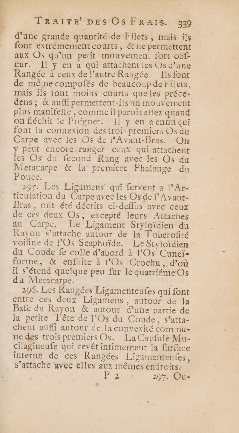 d’une grande quantité de Filets, mais. ils font extrémement courts, &amp; ne permettent aux Os qu'un peiit mouvement fort obf- Cur. Îl y en a qui attachent les Us d’une Rangée à ceux de l’autre Rangée. Ils font de même compolés de beaucoup de Filets, mais ils {ont moins courts queles préce- dens ; &amp; auffi permettent-ils nn mouvement plus manitelte , comme il paroït aflez quand on fléchit le Poignet. ii y en aenfin qui font la connexion des troi: premiers Os du Carpe avec les Os de i’Avant-Bras. On y peut encore ranger ccux qui attachent les OS du fecond Rang avec les Os du Metacarpe &amp; la premiere Phalange du Pouce. 29$. Les Ligamens qui fervent à l’Ar- ticulation du Carpeavec les Osde l’Avant- Bras, ont été décrits ci-deflus avec ceux de ces deux Os, excepté leurs Attaches au Carpe, Le Ligament Styloïdien du Rayon s'attache autour de la T'uberofité voiline de l’'Os Scaphoïde. Le Styloïdien : du Coude fe colle d’abord à l’Os Cuneï= \ forme, &amp; enfuite à l’Os Crochu,.d’où du Metacarpe. 296. Les Rangées Ligamenteufes qui font entre ces deux Lisamens, autour de la Baie du Rayon &amp; autour d’une partie de la petite Tête de l’Os du Coude, s’atta- chent auffi autour de la convexité commu ne des trois premiers Os. La Capfule Mu- cilagineufe qui revêt intimement la furface interne de ces Rangées Ligamenteufes, s'attache avec elles aux mêmes endroits. PACA 297. Qu- a