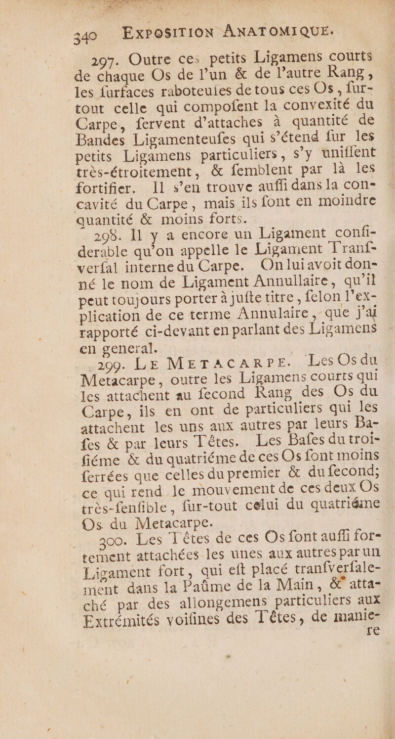 297. Outre ce: petits Ligamens courts de chaque Os de l’un &amp; de l’autre Rang, les furfaces raboteuies de tous ces Os, fur- tout celle qui compofent la convexité du Carpe, fervent d’attaches à quantité de Bandes Ligamenteufes qui s’étend fur les petits Ligamens particuliers, s’y uniflent très-étroitement, &amp; femblent par là les fortifier. Il s’en trouve auffi dans la con- cavité du Carpe, mais ils font en moindre quantité &amp; moins forts. 298. 11 y a encore un Ligament confi- deräble qu’on appelle le Ligament Franf- verfal interne du Carpe. Onluiavoit don- né le nom de Ligament Annullaire, qu’il peut toujours porter à jufte titre, felon l’ex- plication de ce terme Annulaire que j'a rapporté ci-devant en parlant des Ligamens en general. 209. LE METACARPE. Les Os du Metacarpe, outre les Ligamens courts qui les attachent au fecond Rang des Os du Carpe, ils en ont de particuliers qui les attachent les uns aux autres par leurs Ba- es &amp; par leurs Têtes. Les Bafes du troi- fiéme &amp; du quatriéme de cesOs font moins ferrées que celles du premier &amp; du fecond; ce qui rend le mouvement de ces deux Os très-fenfible, fur-tout celui du quatriéme Os du Metacarpe. 300. Les Têtes de ces Os font auffi for- tement attachées les unes aux autres paru Ligament fort, qui eft placé tranfverfale- ment dans la Pat@me de la Main, &amp; atta- ché par des allongemens particuliers aux Extrémités voifñines des Têtes, de manie- re