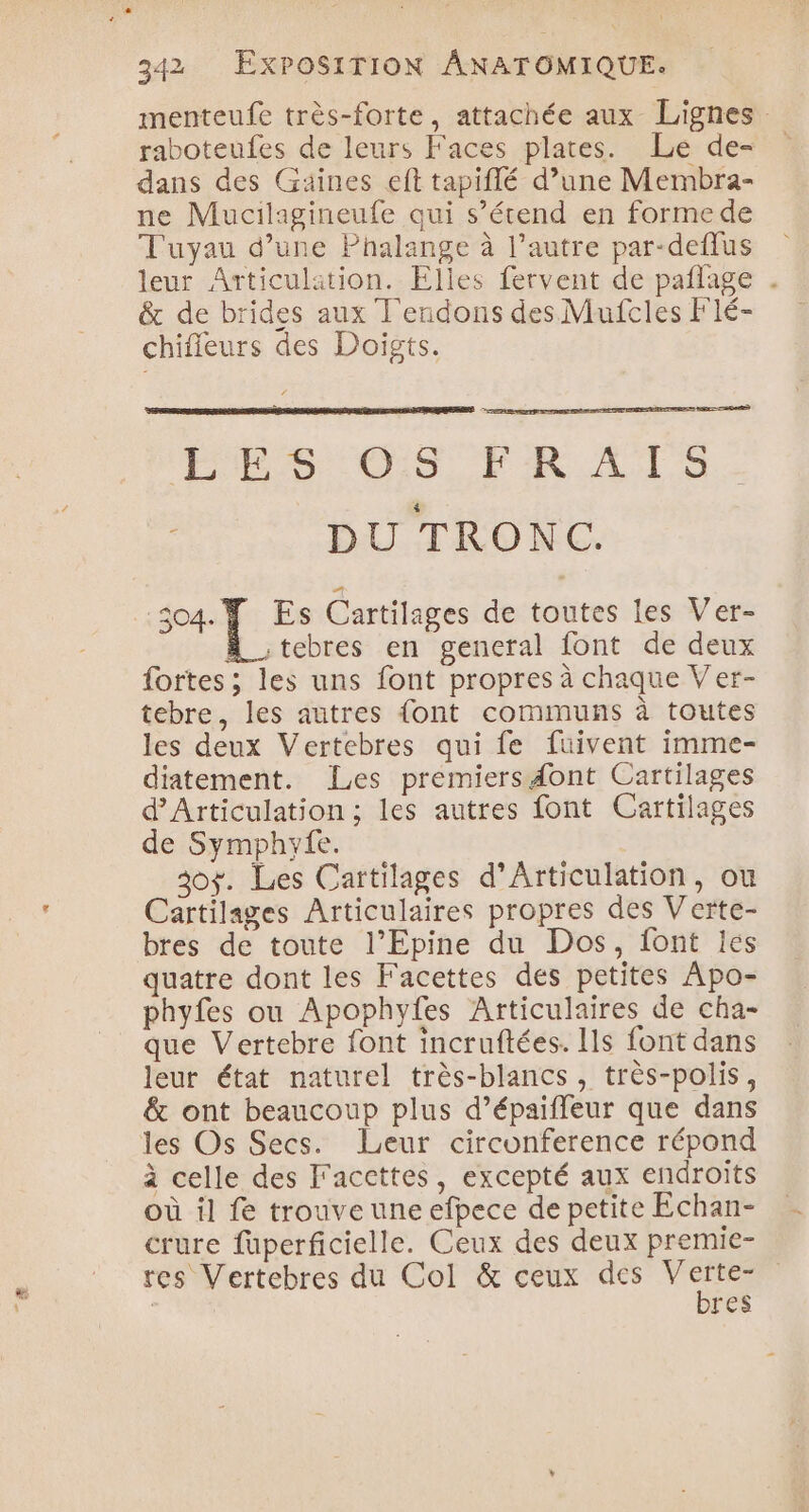 menteufe très-forte, attachée aux Lignes raboteufes de leurs Faces plates. Le de= dans des Gaines eft tapiflé d’une Membra- ne Mucilagineufe qui s’étend en formede Tuyau d’une Phalange à l’autre par-deffus leur Articulaition. Elles fervent de pañlage . &amp; de brides aux T'endons des Mufcles Flé- chifleurs des Doigts. ARCS ES OS FR ATS DU TRONC. ue Dre Cartilages de toutes les Ver- A_tebres en general font de deux fortes ; les uns font propres à chaque V'er- tebre, les autres {ont communs à toutes les deux Vertebres qui fe fuivent imme- diatement. Les premiers dont Cartilages d’Articulation ; les autres font Cartilages de Symphyfe. 30$. Les Cartilages d’Articulation, ou Cartilages Articulaires propres des Verte- bres de toute l’Epine du Dos, font les quatre dont les F'acettes des petites Apo- phyfes ou Apophyfes Articulaires de cha- que Vertebre font incruftées. Ils font dans leur état naturel très-blancs , très-polis, &amp; ont beaucoup plus d’épaiffeur que dans les Os Secs. Leur circonference répond à celle des Faccttes, excepté aux endroits où il fe trouve une efpece de petite Echan- crure füuperficielle. Ceux des deux premie- res Vertebres du Col &amp; ceux des 2 res