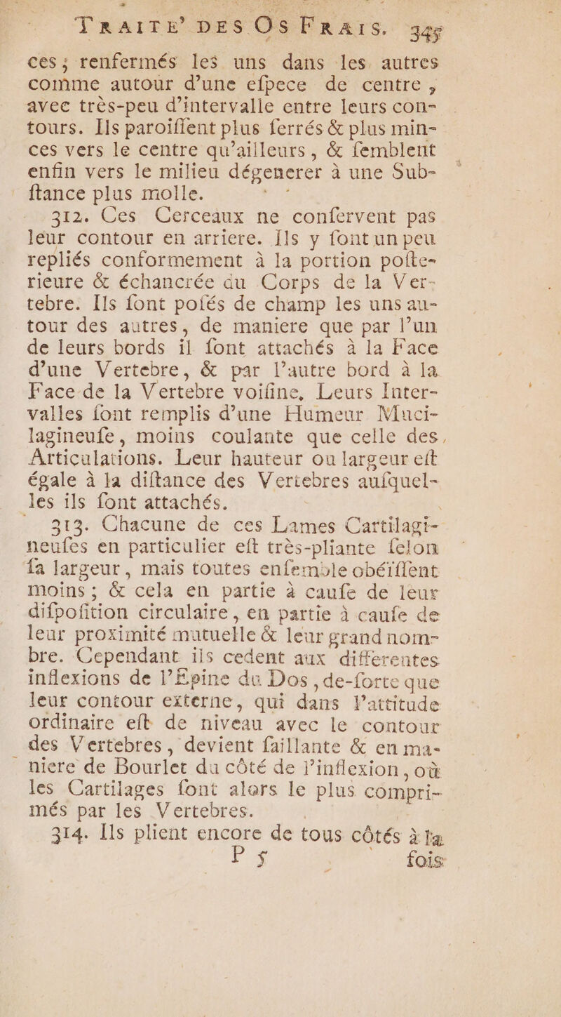 : = 9 { fe - à ces; renfermés les uns dans les autres comme autour d’une efbece de centre, avec très-peu d'intervalle entre leurs con- tours. Ils paroïfient plus ferrés & plus min- ces vers le centre qu'ailleurs, & femblent enfin vers le milieu dégenerer à une Sub- ftance plus molle. A 312. Ces Cerceaux ne confervent pas leur contour en arriere. Îls y font un peu repliés conformement à la portion poite- rieure & échancrée du Corps de la Ver- tebre. Ils {ont poiés de champ les uns au- tour des autres, de maniere que par l’un de leurs bords il {ont attachés à la Face d’une Vertebre, & par l’autre bord à la Face de la Vertebre voiline, Leurs Inter- valles font remplis d’une Humeur Muci- lagineufe, moins coulante que celle des, Atticulations. Leur hauteur ou largeur et égale à Ia diftance des Vertiebres aufquel- les ils font attachés, | 313. Chacune de ces Lames Cartilagi- neufes en particulier eft très-pliante felon fa largeur, mais toutes enfemble obéïfient moins ; & cela en partie à caufe de leur difpofition circulaire, en partie à caufe de leur proximité mutuelle & leur grand nom- bre. Cependant iis cedent aux differentes inflexions de l’Epine du Dos , de-forte que leur contour externe, qui dans l’attitude ordinaire eft de niveau avec le contour des Vertebres, devient faillante & en ma- _niere de Bourlet du côté de l’inflexion, où les Cartilages font alors le plus compri- més par les Vertebres. 314. Ils plient encore de tous côtés àtæ Fr fois