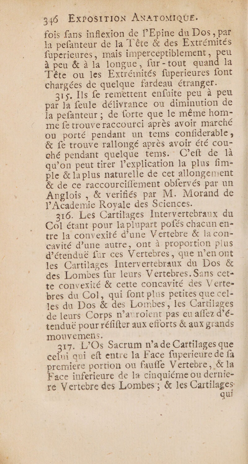 fois fans inflexion de l’Epine du Dos, par la pefanteur de la L'ère &amp; des Extrémités faperieures, mais imperceptiblement, peu à peu &amp; à la longue, fur-tout quand la Tête ou les Extréinités fuperieures font chargées de quelque fardeau étranger. 315. Ils fe remettent enfuite peu à peu paï la feule délivrance ou diminution de la pefanteur ; de forte que le même hom- me fe trouve raccourci après avoir marché ou porté pendant un tems confiderable, &amp; fe trouve rallongé après avoir été cou- ché pendant quelque tems. C’eft de là qu’on peut tirer l’explication la plus fim- ple &amp;laplus naturelle de cet allongement &amp; de ce raccourcifiement obfervés par un Anglois , &amp; verifiés par M. Morand de lAcademie Royale des Sciences. 216. Les Cartilages Intervertebraux du Col étant pour laplupart pofés chacun en- tre la convexité d’une Vertebre &amp; la con- cavité d’une autre, ont à proportion plus d’étenduë fur ces Vertebres, que n’en ont les Cartilages Intervertebraux du Dos &amp; des Lombes fur leurs Vertebres.Sans cet- te convexité &amp; cette concavité des Verte bres du Col, qui font plus petites que cel- les du Dos &amp; des Lombes, les Cartilages de leurs Corps n’auroient pas eu aflez d’é- tenduë pour réfifter aux efforts &amp; aux grands mouvemens. | 317. L/Os Sacrum n’a de Cartilages que celni qui eft entre la Face fuperieure de fa premiere portion ou fauffe Vertebre, &amp; la Face inferieure de la cinquiéme ou dernie- ré Vertebre des Lombes ; &amp; les Cartilages | qui