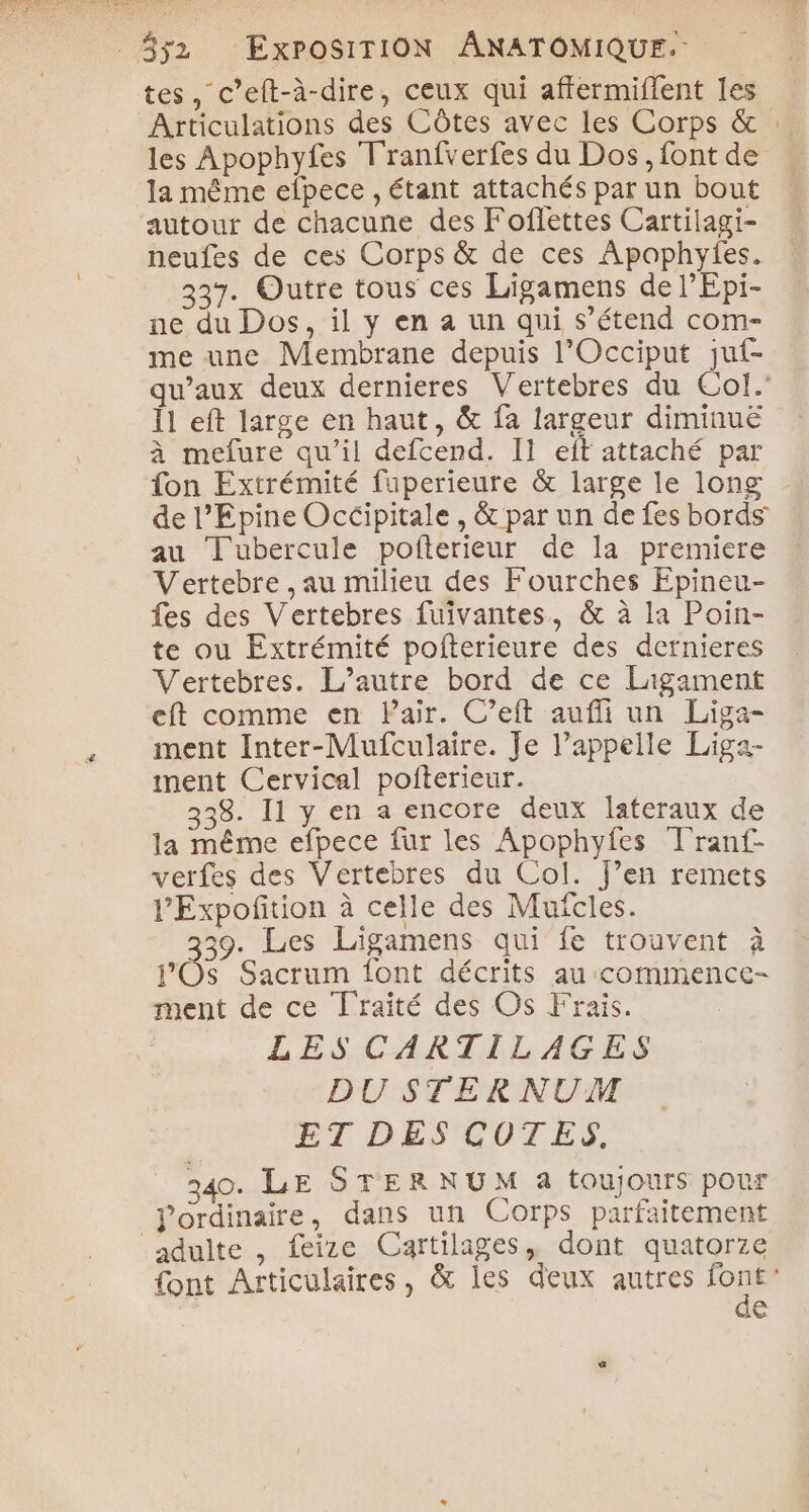 tes, c’eft-à-dire, ceux qui affermiflent les Articulations des Côtes avec les Corps &amp; : les Apophyfes Tranfverfes du Dos, font de la même efpece , étant attachés par un bout autour de chacune des Foflettes Cartilagi- neufes de ces Corps &amp; de ces Apophyfes. 337. Outre tous ces Ligamens de l’Epi- ne du Dos, il y en à un qui s’étend com- me une Membrane depuis l’Occiput juf- qu'aux deux dernieres Vertebres du Col.’ Îl eft large en haut, &amp; fa largeur diminué à mefure qu’il defcend. Il eft attaché par fon Extrémité fuperieure &amp; large le long de l’Epine Occipitale , &amp; par un de fes bords au Tubercule pofterieur de la premiere Vertebre , au milieu des Fourches Epineu- fes des Vertebres fuivantes, &amp; à la Poin- te où Extrémité pofterieure des dernieres Vertebres. L'autre bord de ce Ligament eft comme en Pair. C’eft auffi un Liga- ment Inter-Mufculaire. Je l’appelle Liga- iment Cervical pofiterieur. 338. 11 y en a encore deux lateraux de la même efpece fur les Apophyfes Tranf- verfes des Vertebres du Col. J’en remets l’Expoñition à celle des Mufcles. 39. Les Ligamens qui fe trouvent à J’OSs Sacrum font décrits au commence- ment de ce Traité des Os Frais. LES CARTILAGES DU STER NUM ET DES COTES, 340. LE STERNUM a toujours pour ordinaire, dans un Corps parfaitement adulte , feize Cartilages, dont quatorze font Articulaires, &amp; les deux autres Re €