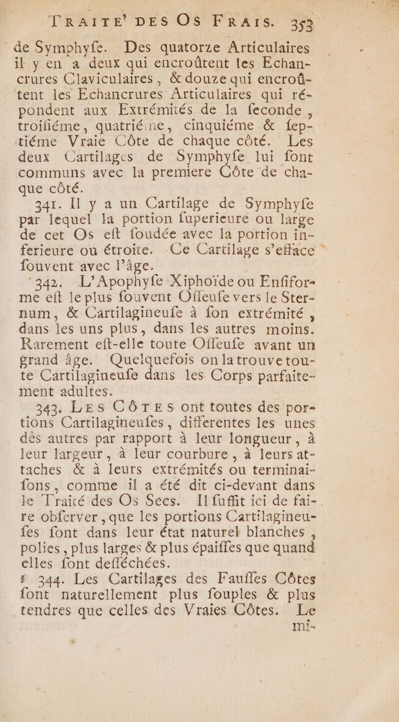 de Symphyfe. Des quatorze Articulaires il y en a deux qui encroûtent les Echan- crures Claviculaires, &amp; douze qui encroû- tent les Echancrures Ârticulaires qui ré- pondent aux Extrémités de la feconde , troifiéme, quatriéine, cinquiéme &amp; fep- tiéme Vraie Côte de chaque côté. Les deux Cartilages de Symphyfe lui font communs avec la premiere Côte de cha- que côté. | 341. Il y a un Cartilage de Symphyfe par lequel la portion fuperieure ou large de cet Os eft foudée avec la portion in- ferieure ou étroite. Ce Cartilage s’efface fouvent avec l’âge. ‘342. L/Apophyfe Xiphoïde ou Enfifor- me eft le plus fouvent Ofleufe vers le Ster- num, &amp; Cartilagineufe à fon extrémité, dans jes uns plus, dans les autres moins. Rarement eft-elle toute Offeufe avant un grand âge. Quelquefois on latrouvetou- te Cartilagineufe dans les Corps parfaite- ment adultes. 343, LES CÔTES ont toutes des por- tions Cartilagineules, differentes les unes dés autres par rapport à leur longueur, à leur largeur, à leur courbure, à leurs at- taches &amp; à leurs extrémités ou terminai- fons, comme il a été dit ci-devant dans le Traité des Os Secs. II fuffit ici de fai-. re obferver , que les portions Cartilagineu- fes font dans leur état naturel blanches , polies , plus larges &amp; plus épaiffes que quand elles font defféchées. # 344. Les Cartilages des Faufles Côtes font naturellement plus fouples &amp; plus tendres que celles des Vraies Côtes. Le mi-
