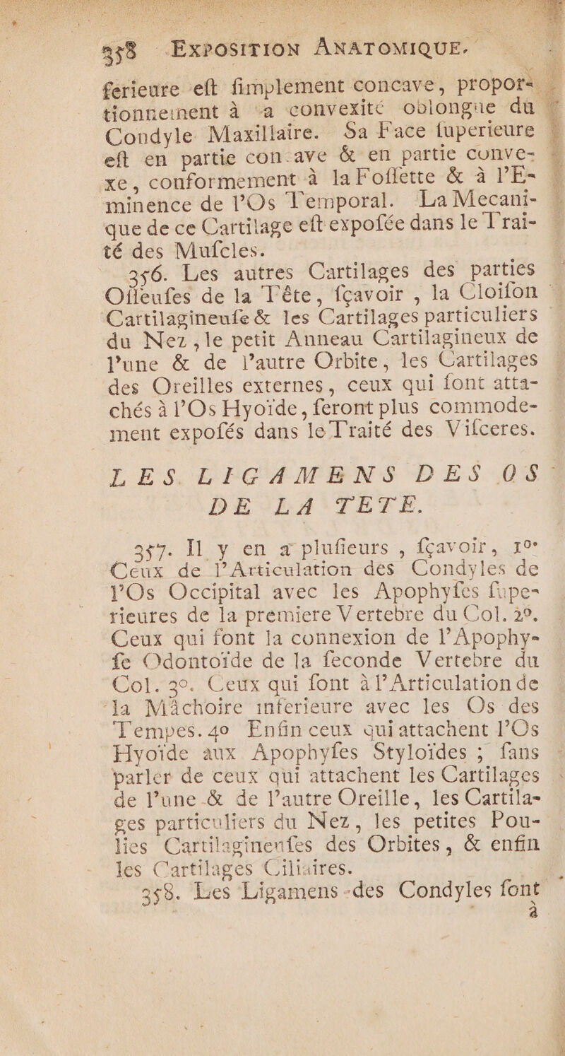 SARA S PANE 358 ExPOSITION ANATOMIQUE. £erieure eft fimplement concave, propors … tionneinent à a convexité oblongie dû &amp; Condyle Maxillaire. Sa Face {uperieure * eft en partie con ave &amp; en partie cunve- L. xe, conformement à la Foflette &amp; à PE- © minence de l’Os Temporal. La Mecani- que de ce Cartilage eft expofée dans le Trai- té des Mufcles. 6. Les autres Cartilages des parties Ofleufes de la Tête, fçavoir , la Cloifon Cartilagineufe &amp; les Cartilages particuliers du Nez ,le petit Anneau Cartilagineux de | l’une &amp; de l’autre Orbite, les Cartilages des Oreilles externes, ceux qui font atta- chés à l’Os Hyoïde, feront plus commode- ment expofés dans le Traité des Vifceres. LES LIGAMBNS DES 051 DE LA TETE. Ag Iliven 2plufeurs , favair..10 Ceux de l’Articulation des Condyles de lOs Occipital avec les Apophyfes fipe- rieutes de la premiere Vertebre du Col. 29, Ceux qui font la connexion de l’Apophy- fe Odontoïde de la feconde Vertebre du Col. 3°. Ceux qui font à l’Articulation de ‘la Mâchoire inferieure avec les Os des Temyes.4o Enfin ceux qui attachent l’Os Hyoïde aux Apophyles Styloïdes ; fans parler de ceux qui attachent les Cartilages de l’une &amp; de l’autre Oreille, les Cartila- ges particuliers du Nez, les petites Pou- lies Cartilaginenfes des Orbites, &amp; enfin les Cartilages Ciliaires. ÿ 358. Les Ligamens-des Condyles font à