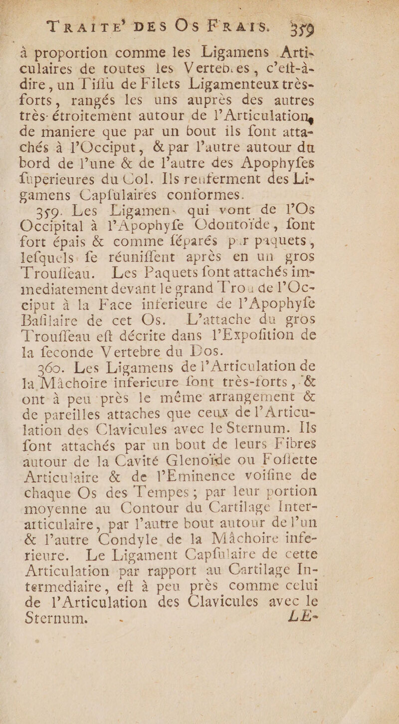 A SE D TRAITE DES Os FRaïs. 5ÿ9 à proportion comme les Ligamens Arti- culaires de toutes les Verteb.es, c’eit-à- dire ,un L'iflu de Filets Ligamenteux très- forts, rangés les uns auprès des autres très: étroitement autour de l’Articulations de maniere que par un bout ils {ont atta- chés à l’Occiput, &amp; par l’autre autour du bord de l’une &amp; de l’autre des Apaphyfes füperieures du Col. Ils reuferment des Li- gamens Caplulaires conformes. 359. Les Ligamen: qui vont de l’Os Occipital à l’Apophyfe Odontoïde, font fort épais &amp; comme féparés pr paquets, lefquels. fe réuniflent après en un gros Troufleau. Les Paquets font attachés im- immediatement devant le grand Trou de l’Oc- ciput à la Face interieure de l’Apophyfe Bafilaire de cet Os. L’attache du gros T'roufleau eft décrite dans l’Expofition de la feconde Vertebre du Los. 360. Les Ligamens de l’Articulation de la Michoire inferieure font très-forts ,-&amp; ont à peu près le même arrangement &amp; de pareilles attaches que ceux de l’Articu- lation des Clavicules avec le Sternum. Ils font attachés par un bout de leurs Fibres autour de la Cavité Glenoïde ou Fofiette Articulaire &amp; de l’Eminence voifine de chaque Os des T'empes ; par leur portion moyenne au Contour du Cartilage Inter- articulaire, par l’autre bout autour de l’un &amp; l’autre Condyle de la Mâchoire infe- rieure. Le Ligament Capfulaire de cette Articulation par rapport au Cartilage [n- termediaire, eft à peu près comme celui de l’Articulation des Clavicules avec le SÉeTHUINs, © - LE-