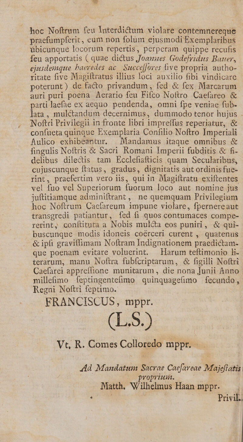hoc Noftrum feu Interdictum violare contemnereque praefumpferit, eum non folum ejusmodi Exemplaribus übicunque locorum repertis, perperam quippe recufis feu apportatis ( quae dictus J'oamzes Godefridus Baer, ejusdemque baevedes ac Succe[lores five propria autho- ritate five Magiftratus illius loci auxilio fibi vindicare poterunt) de facto privandum , fed & fex Marcarum. auri puri poena Aerario feu Fifco Noftro Caefareo & parti laefae ex aequo pendenda, omni fpe veniae fub- lata, mulkctandum decernimus, dummodo tenor hujus . Noftri Privilegii in fronte libri impreffus reperiatur, & confueta quingue Exemplaria Confilio Noftro Imperiali Áulico exhibeantur. | Mandamus itaque omnibus & fingulis Noftris & Sacri Romani Imperii fubditis & fi- delibus dilectis tam Ecclefiafticis quam Secularibus, cujuscunque ftatus, gradus, dignitatis aut ordinis fue- rint, praefertim vero iis, qui in Magiftratu exiftentes vel fuo vel Superiorum fuorum loco aut nomine jus juftitiamque adminiftrant, ne quemquam Privilegium hoc Noftrum Caefareum impune violare, fpernereaut transgredi patiantur, fed fi quos contumaces compe- rerint, coníttuta a Nobis mulca eos puniri, & qui- buscunque modis idoneis coérceri curent , quatenus - &ipfi graviffimam Noftram Indignationem praedictam- que poenam evitare voluerint. | Harum teftimonio li- terarum, manu Noftra fubícriptarum, & figilli Noftri Caefarei appreffione munitarum , die nona Junii Anno milleimo -feptingentefimo quinquagefimo . fecundo , Regni Noftri feptimo. FRANCISCUS, mppr. (LS.) Vt, R. Comes Colloredo mppr. Ad Mandatum Sacrae Cae[areae Majeflatis : voprium. Matth. Wilhelmus Haan mppr. — LM | Privil..