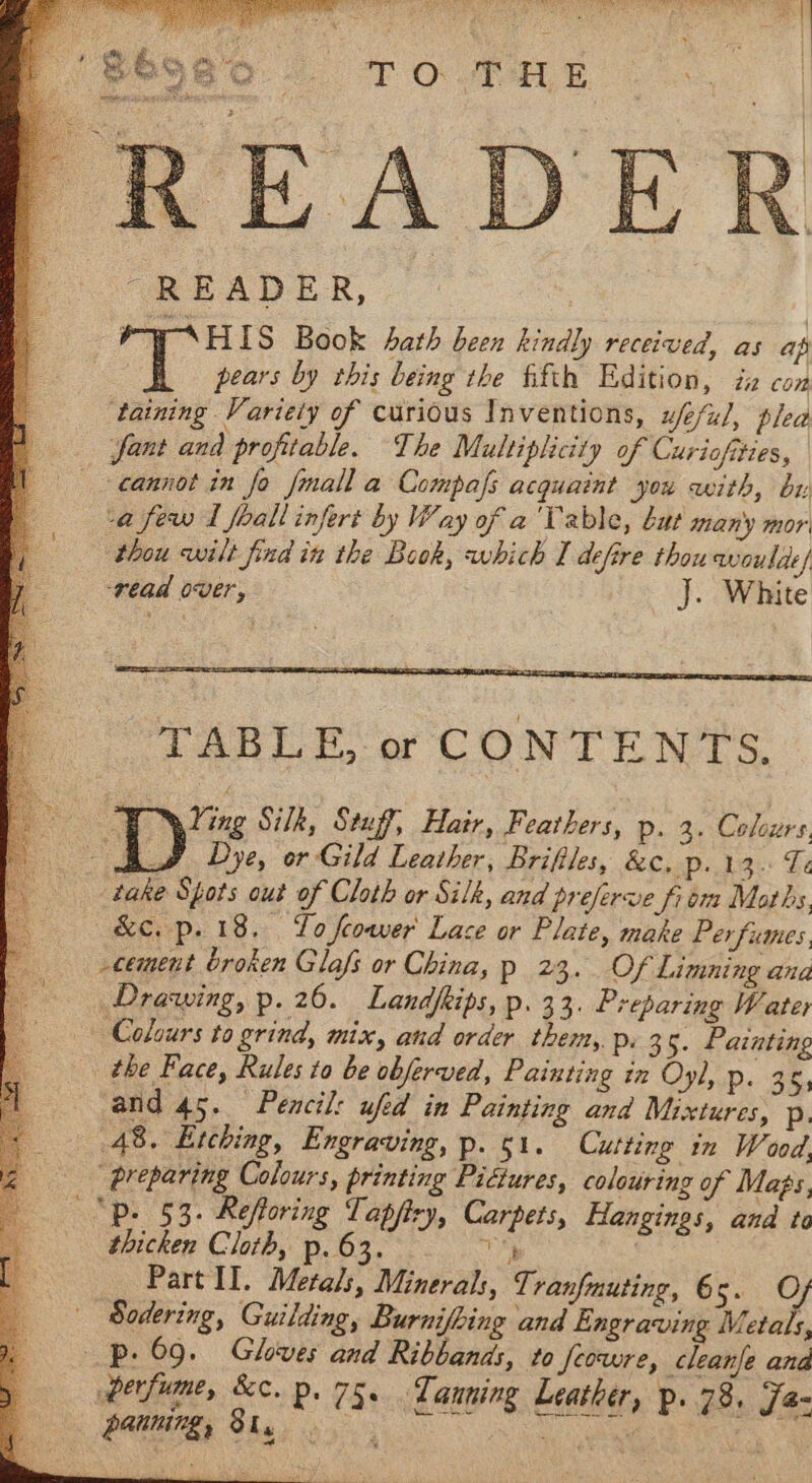 “READER, 3 PWAHIS Book hath been kindly received, as ap pears by this being the fifth Edition, in con ‘taining Variely of curious Inventions, ufeful, plea -a few I feall infert by Way of a'Table, bat many mor thou wilt find in the Book, which I defire thou woulde/ read over, J. White 3 sine Silk, Stuff, Hair, Feathers, p. 3. Colours. Dye, or Gild Leather, Briftles, RCP dae« Le &amp;c. p. 18. To feower Lace or Plate, make Perfumes, cement broken Glafs or China, p 23. Of Limning ana Drawing, p. 20. Landfkips, p. 33. Preparing Water Colours to grind, mix, and order them, p. 3 5. Painting and 45. Pencil: ufed in Painting and Mixtures, p. 48. Etching, Engraving, p. 51. Cutting in Wood, “preparing Colours, printing Pictures, colouring of Mags, thicken Cloth, p. 63. Part Il. Metals, Minerals, Tranfmuting, 6 oa OF Sodering, Guilding, Burnifbing and Engraving Metals, perfume, &amp;c. p. 75. Tanning Leather, p. 78, WL PE Shae oy ON ae facy