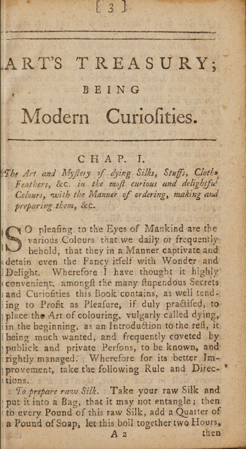 eer e hae | y. tn, ee [ Le @ de z eee Re eee RCRae TC heen, eee ARTS TREASURY? | ee. BEING Modern Curiofities. 4 ren. | COMA ho hes coe (The Art and Myftery of dying Silks, Stuffs, Cloths Feathers, &amp;¢. in the muft curious and delightfu' Colours, with the Manner of ordering, making awa preparing-them, &amp;C. © eg RE various Colours thatiwe daily or frequently: behold, that they in a Manner captivateand = «detain even the Fancy itfelf with Wonder-and | Delight. Wherefore I have thought it highly’ (convenient, .amongft the many ftupendous Secrets: ;and Curiofities this Book contains, as well tend- jing to Profit as Pleafure, if duly practifed, to: | place the Art of colouring, vulgarly called dying, — jin the beginning, as‘an Introduction to'the refl, it |being much wanted, and frequently coveted by, jpublick and private Perfons, to be known, and : irightly managed; , Wherefore for its better Im~ |provement, take the following Rule and Direce * lanons.) 27%; ; . ee « To prepare raw Silk. Take your raw Silk and | put it into a Bag, that it may not entangle; then | to- every Pound of this raw Silk, add a Quarter of . \@ Pound of Soap, let'this boil togethertwoHoursy ie Fj ; By 2 &amp; we theme” i hn pleafing to the Eyes of Mankind are the | are oy