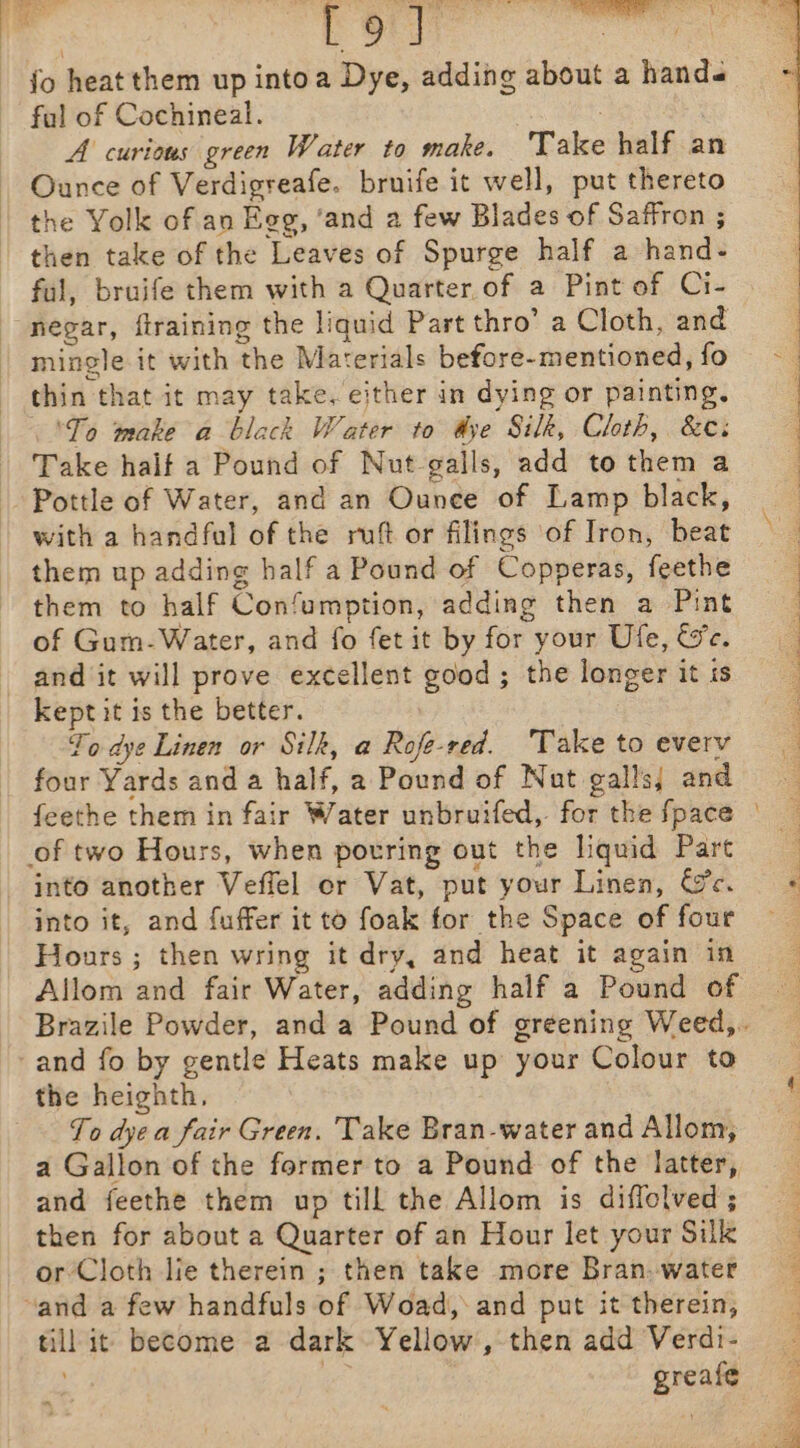 fo heat them up intoa Dye, adding about a hands ful of Cochineal. A curious green Water to make. Take half an Ounce of Verdigreafe. bruife it well, put thereto the Yolk of an Egg, ‘and a few Blades of Saffron ; then take of the Leaves of Spurge half a hand- ful, bruife them with a Quarter of a Pint of Ci- negar, ftraining the liquid Part thro’ a Cloth, and mingle it with the Materials before- mentioned, fo thin that it may take. either in dying or painting. °To make a black Water to dye Silk, Cloth, &amp;ce: Take half a Pound of Nut-galls, add to them a Pottle of Water, and an Ounee of Lamp black, with a handfal of the ruft or filings ‘of Iron, beat them up adding half a Pound of Copperas, feethe them to half Confumption, adding then a Pint of Gum-Water, and fo fet it by for your Ule, We. and it will prove excellent good; the longer it is kept it is the better. To dye Linen or Silk, a Rofe-red. Take to every four Yards and a half, a Pound of Nut galls; and of two Hours, when potring out the liquid Part into another Veffel er Vat, put your Linen, Ge. into it, and fuffer it to foak for the Space of four Hours ; then wring it dry, and heat it again in Allom and fair Water, adding half a Pound of and fo by gentle Heats make up your Colour to the heighth, To dye a fair Green. Take Bran-water and Allom, a Gallon of the former to a Pound of the latter, and feethe them up till the Allom is diflolved ; then for about a Quarter of an Hour let your Silk or Cloth lie therein ; then take more Bran. water “and a few handfuls of Woad, and put it therein, till it become a dark Yellow, then add Verdi- ad greafe