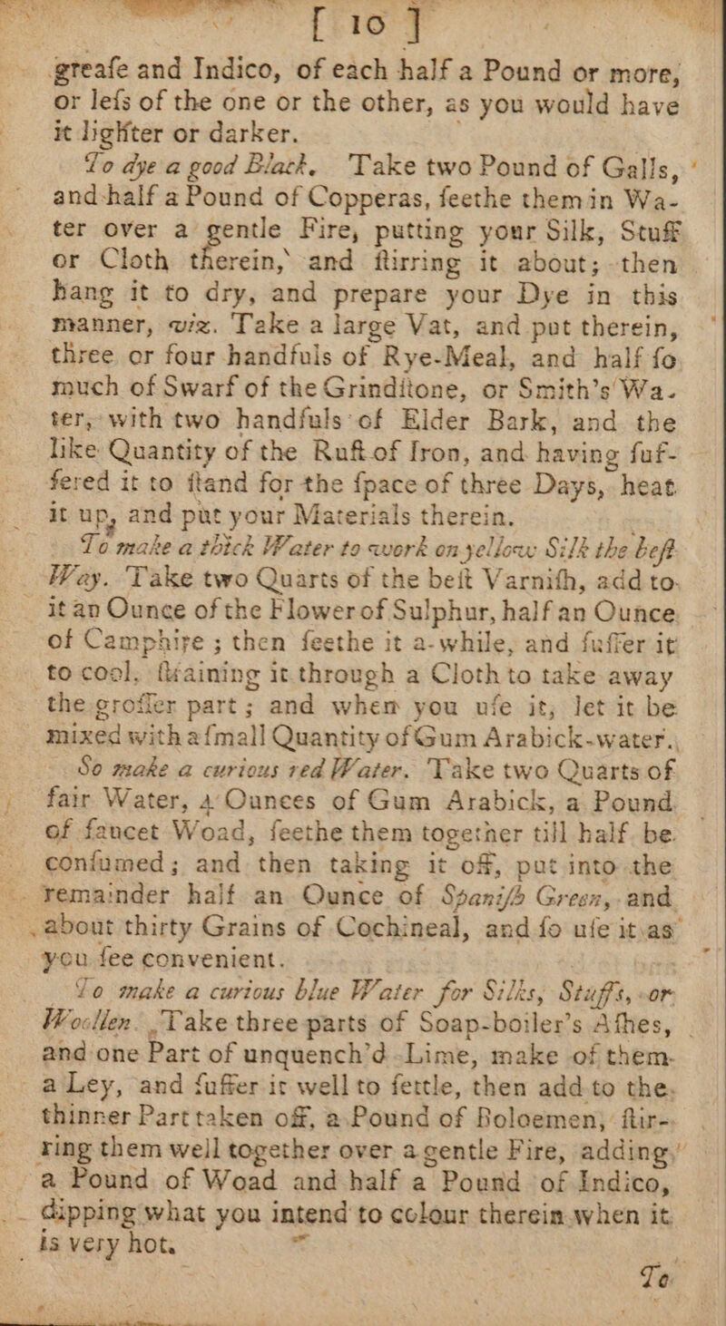 mA eo el ee 1 “ee Le nah aad + : Pia eee i gteafe and Indico, of each half a Pound or more, or lefs of the one or the other, as you would have it lighter or darker. a8 ae Yo dye a good Black, ‘Take two Pound of Galls, and-half a Pound of Copperas, feethe themin Wa- ter over a gentle Fire, putting your Silk, Stuf or Cloth therein, and ftirring it about; then hang it to dry, and prepare your Dye in this manner, vz. Take a large Vat, and pot therein, three or four handfuls of Rye-Meal, and half fo much of Swarf of the Grinditone, or Smith’s' Wa. ter, with two handfuls of Elder Bark, and the like Quantity of the Ruftof Iron, and. having fuf- fered it to ttand for the {pace of three Days, heat it up, and put your Materials therein. To make a thick Water to work on yellow Silk the beft Wey. Take two Quarts of the beit Varnith, add to. _ itan Ounce of the Flower of Sulphur, half an Ounce of Camphife ; then feethe it a-while, and fuffer it to cool, fkaining it through a Cloth to take away the grofler part; and whem you ufe it, let it be mixed with a{mall Quantity of Gum Arabick-water., So make a curious red Water. Take two Quarts of _ fair Water, 4 Ounces of Gum Arabick, a Pound. of fancet Woad, feethe them together till half. be. confumed; and then taking it of, put into the -. Yemainder half an Ounce of Sseni/o Green,-and . about thirty Grains of CCochineal, and fo ufe it.as” you fee convenient. ! Lo make a curious blue Water for Silks, Stuffs, oor Wocllen. Take three parts of Soap-boiler’s Athes, | and one Part of unquench’¢d Lime, make of them. - aLey, and fuffer ic well to fettle, then add.to the. thinner Parttaken off, a.Pound of Boloemen) ftir- ting them well together over a gentle Fire, adding,” a Pound of Woad and half a Pound of Indico, upping what you intend to colour therein when it _ is very hot. rc “« da Te.