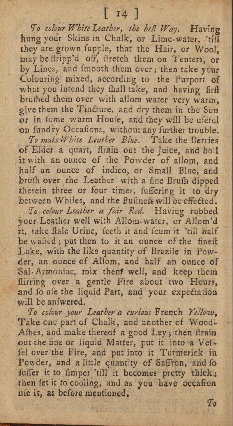 ok es ae To colour White Leather, the beft Way. Having hung your Skins in Chalk, or Lime-water, till they are grown fupple, that the Hair, or Wool, may be firipp’d off, itretch them on Tenters, or by Lines, and fmooth them over; then take your Colouring mixed, according to the Purport of what you intend they fhalltake, and having firft - brufhed them over with allom water very warm, give them the Tin€ture, and dry them in the Sun or in fome warm Houle, and they will be ufefal on fundry Occafions, without any further trouble. To makeWhite Leather Blue. 'Take the Berries half an ounce of indico, or Small Blue, and therein three or four times, fuffering it to dry between Whiles, and the Bufinefs will be effeted. To. colour Leather a fair Red. Waving rubbed your Leather well with Allom-water, or Allom’d zt, take ftale Urine, feeth it and {cum it ’till half: be walfied; put then to it an ounce of the finett Lake, with the like quantity of Brazile in Pow- der, an ounce of Allom, and half an ounce of Sal-Armoniac, mix thenf well, and keep them To colour your Leather a curious French Yellow, ‘Take one part of Chalk, and another of Wood- Afhes, and make thereof a good Ley; then ‘train out the fine or liquid Matter, put it intova Vef- fel over the Fire, and put into it Turmerick~ in fuffer it to fimper ’till it becomes pretty thick; then fet it tocooling, and as you have occafion ule it, as before mentioned, — ; : ig ad To