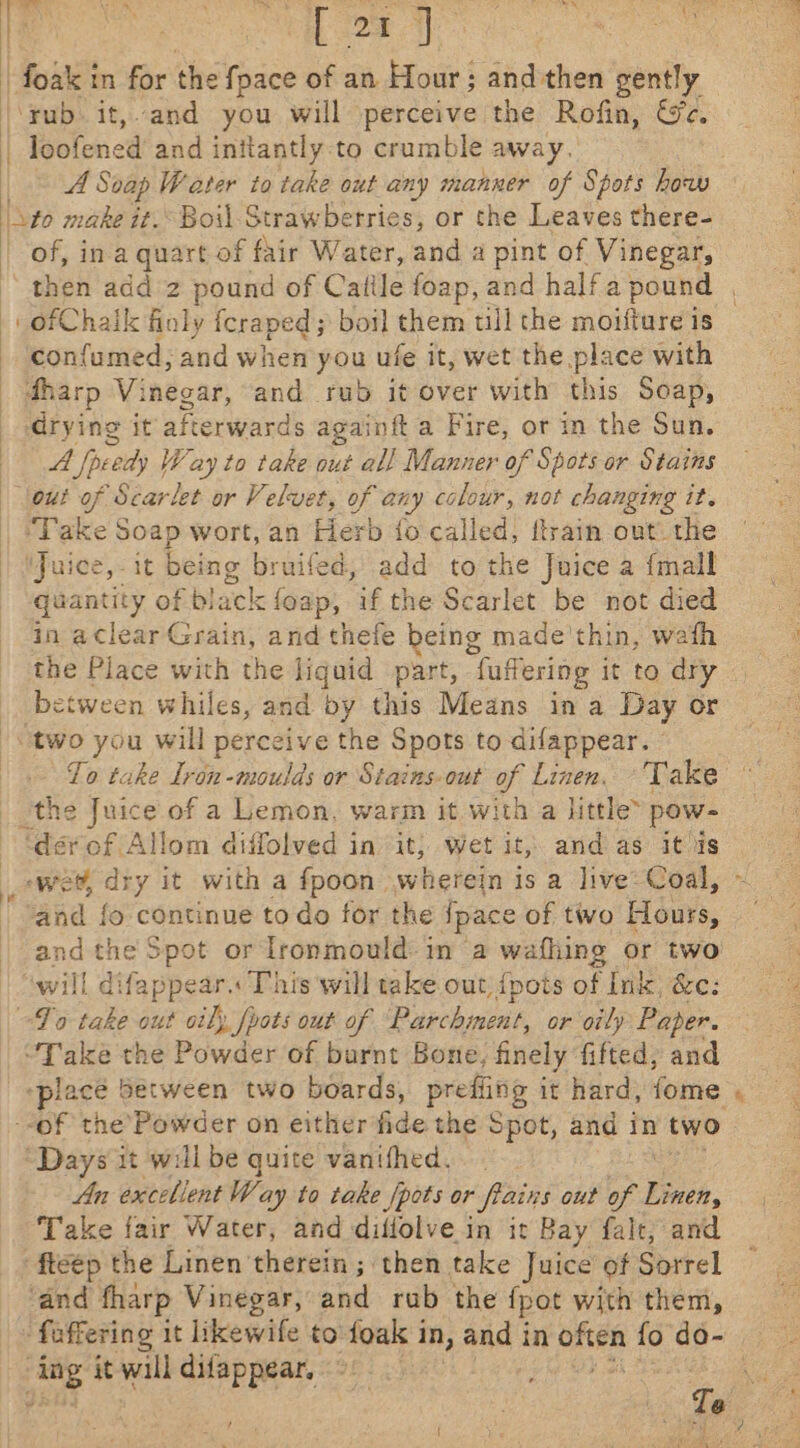 : ie | 4! ‘rub it,.and you will perceive the Rofin, We. A Soap Water to take out any manner of Spots how nee make it. Boil Strawberries, or the Leaves there- of, in a quart of fair Water, and a pint of Vinegar, ofChalk finly icraped ; boil them tll the moifture is con{umed, and when you ufe it, wet the place with dharp Vi tind ad. and rub it over with this Soap, drying it afterwards againft a Fire, or in the Sun. A Speedy | Way to take out all Manner of Spots or Stains out of Scarlet or Velvet, of any colour, not changing it. Take Soap wort, an Herb {o called, ftrain out the ‘Juice, it being bruifed, add to the Juice a {mall quantity of black foap, if the Scarlet be not died in aclear Grain, and thefe being made'thin, wath the Place with the liquid part, fuffering it to dry between whiles, and by this Means in a Day or two you will perceive the Spots to difappear. — Lo take Iron-moulds or Stains. out of Linen. Take the ee 6 of a Lemon, warm it with a little’ pow- ‘der of Allom diffolved in it; wet it, and as itis ‘wet, dry it with a fpoon wherein is a live Coal, ‘and fo continue to do for the Space of two Hours, and the Spot or lronmould in a wafhing or two will difappear. This will take out {pots of Ink, &amp;e: To take out oily foots out of Parchment, or oily Paper. “Take the Powder of burnt Bone, finely fifted, and “place between two boards, prefling it hard, fome “Days it will be quite vanifhed. An excellent Way to take fpots or flains out of Finch, Take fair Water, and diflolve.in it Bay falt, and ‘fteep the Linen therein ; then take Juice of Sorrel ‘and fharp Vinegar, and rub the fpot with them, es it will difappear. , Fs