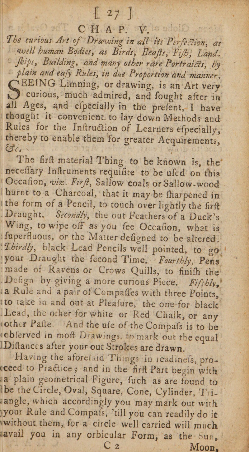 ge (27-5. Pee Ost OMA py aeiics eset hgh The curious Art of Drawing in all its PerfoBion, as - .\tvell human Bodies, as Birds, Beafis, Fifh; Land. © frips, Building, and many other rare Portraias, by ~ © plata and eafy Rules} in due Proportion and manner. — QEEING Limning, or drawing, is anArt very «J curious, much admired, and fought after in all Ages, and efpécially in the prefent, I have | thought it convenient. to lay down Methods and Rules for the Inftruétion of Learners efpecially, | thereby to enable'them for greater Acquirements, SC eeN \ 23% i The firt material Thing. to be known is, the* neceiiary Inftruments requifite to be ufed on this ' Occafion, viz. Firf, Sallow coals or Sallow-wood - 3 | burnt to.a Charcoal, ‘that it may-be fharpéned in ithe form of a Pencil, to touch over lightly the firft _Draught. Secondly, the out Feathers of a Duck’s : ‘Wing, to wipe of as you fee Occafien, what is ‘ ifuperfluous, or the Matter defigned to be altered) ‘Thirdly, black Lead Pencils well pointed, to Zo: | jyour Draught the fecond Time, Fourthly, Pens imade of Ravens or Crows Quills, to finifh the: Defign by giving a more curious Piece. Fifthly,! ‘a Rule and a pair of Compaffes with three Points, - {to take in and out at Pleafure, the one-for black : | Lead, the other for white or Red Chalk, or any 1% ‘other Pafte. And the ufe of the Compas is to be cobferved in moft Drawings. to mark out the equal \Diftances after your out Strokes are drawn. Having the aforefaid Things in readinefs, pro- rE cceed to Praétice; and in the firft Part begin with - : ga plain geometrical Figure, fuch as are found to rt ibe the Circle, Oval, Square, Cone, Cylinder, Tri- jangle, which accordingly you may mark out with yyour Rule and Compats, ’till you can readily do it without them, for a circle well carried will much javail you in any orbicular Form, as ‘the Sun, Nar ag ak Co 2e pit ge val ioe we a