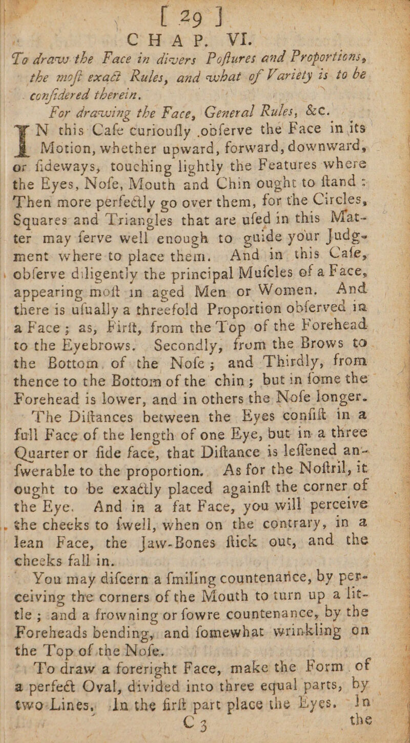 the moft exa@ Rules, and what of Variety is to be _confidered therein, ahh Pamese For drawing the Face, General Rules, &amp;¢. N this Cafe curionfly obferve the Face in its ] Motion, whether upward, forward, downward, the Eyes, Nofe, Mouth and Chin ought to fland : Then more perfectly go over them, for the Circles, Squares and Triangles that are ufed in this Mat- ter may ferve well enough to guide your Judg- } appearing moft-in aged Men or Women. And to the Eyebrows. Secondly, from the Brows to. the Bottom. of the Nofe; and Thirdly, from The Diftances between the Eyes confit in a the Eye. And in a fat Face, you will perceive the cheeks to fwell, when on the contrary, in a lean Face, the Jaw-Bones ftick out, and the cheeks fall in. ~ You may difcern a {miling countenance, by per- tle ; and a frowning or fowre countenance, by the the Top of the Nofe. fs »\ To draw a foreright Face, make the Form. of two-Lines, -1n the firft part place the Lyes. In Te, SD TO OE) or ON Pe ee ee ee i oa os / S sear hee bee eS geen: leis tors di ad eal te met Pe ak Ak Rice. (er ale