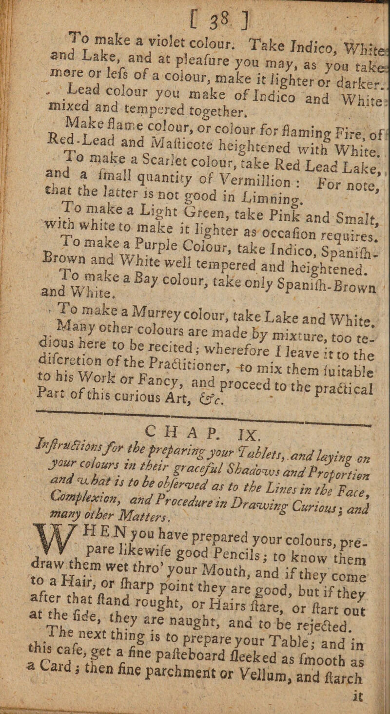 es 6s 1S or Ye =e ‘To make a violet colour, Take Indico, Whit and Lake, and at pleafure you may, as you tak - ‘Lead colour you make of Indico and White: mixed and tempered together, - an, he Make flame colour, or colour for flaming Fire, of | Red-Lead and Matticote heightened with White. . - To make a Scarlet colour, take Red Lead Lake, , and a {mall quantity of Vermillion: — For note, To make a Light Green, take Pink and Smale, ‘with whiteto make it lighter as occafion requires, To make a Purple Colour, take Indico, Spanifh. . To make a Bay colour, take only Spanith- Brown ' and White, : eo | » To makea Murrey colour, take Lake and White. Many other colours are made by mixture, too te- diferetion of the Practitioner, -to mix them {uitable to his Work or Fancy, and proceed to the practical ine : CHAP. Ix. Lifirudions for the preparing your Tablets, and laying on Dour colours in their graceful Shadows and Proportion and ubatis to be oblerved as to the Lines in the Face, Complexion, and Procedure in Drawing Curious 3 and many other Matters, ‘ 7 , J HEN you have prepared your colours, pré- 7, pare likewife goed Pencils; to know them draw them wet thro’ your Mouth, and if they come after that ftand rought, or Hairs flare, or ftart out at the fide, they are naught, and to be rejected. _The next thing is to prepare your Table; and in a” this cafe, get a fine pafteboard fleeked as {mooth as__ @ Card ; then fine parchment or Vellam ,and flarch