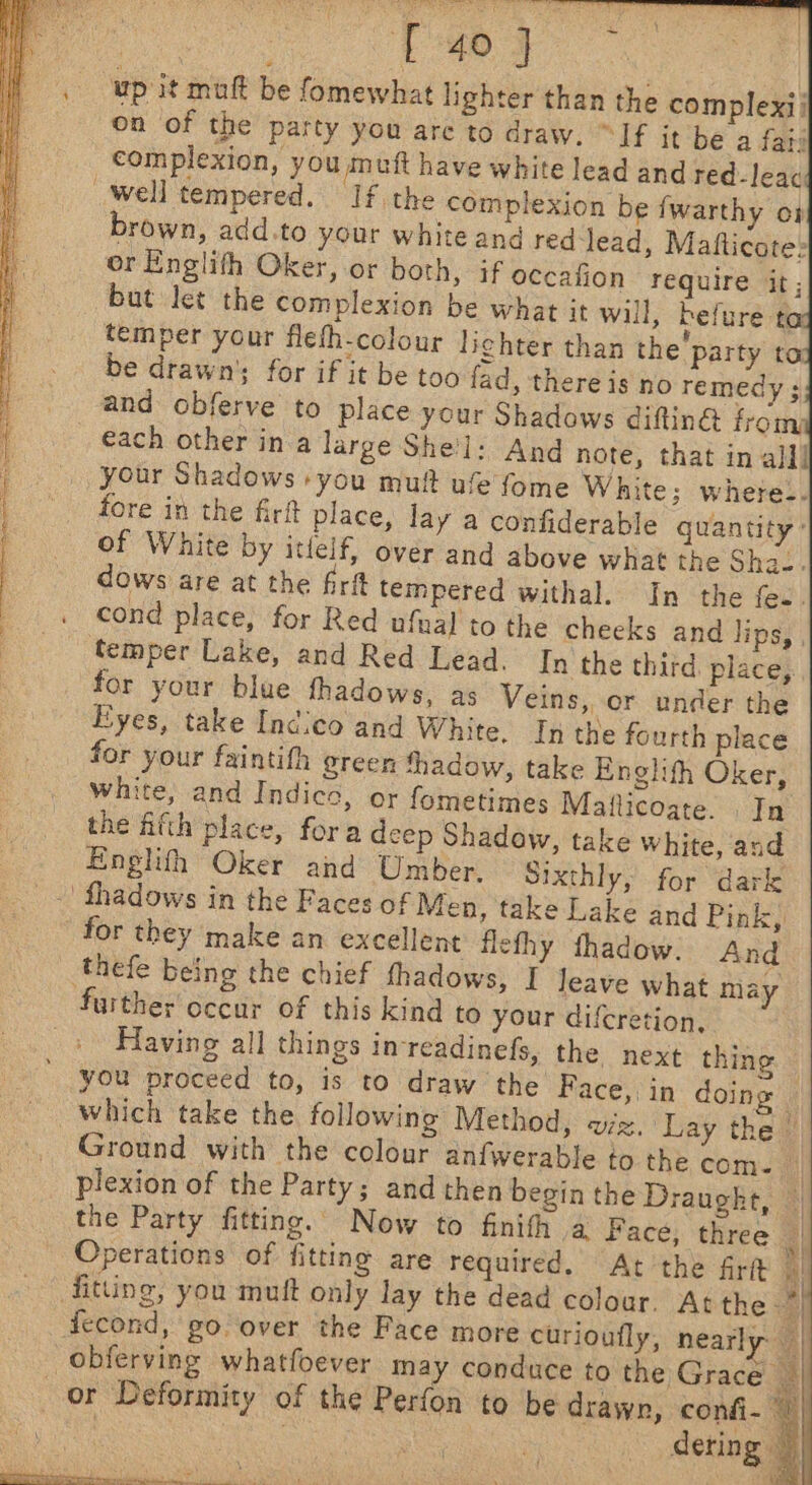 Po ae |). wp it mult be fomewhat lighter than the complexii on of the patty you are to draw. “If it be a fats complexion, you muft have white lead and red-lead Well tempered. If the complexion be fwarthy oj brown, add.to your white and red lead, Matfticote: or Englifh Oker, or both, if occafion require it; but let the complexion be what it will, befure ta temper your flefh-colour lighter than the’ party ta be drawn’; for if it be too fad, there is no remedy ; and obferve to place your Shadows diftin@ from each other ina large She'l: And note, that in al]! your Shadows you muf uf fome White; where-. fore in the firft place, lay a confiderable quantity: of White by itlelf, over and above what the Sha-. dows are at the fr tempered withal. In the fee. cond place, for Red ufual to the cheeks and lips, , temper Lake, and Red Lead. In the third place; for your blue thadows, as Veins, or under the Eyes, take Indico and White. Inthe fourth place for your faintifh ereen thadow, take Englith Oker, white, and Indice, or fometimes Maflicoate. | In the fith place, fora deep Shadow, take white, and Englith Oker and Umber. © Sixthly, for “dark .' fhadows in the Faces of Men, take Lake and Pink, for they make an excellent flethy thadow. And thefe being the chief fhadows, I leave what may further occur of this kind to your difcretion, Having all things inreadinefs, the next thing — you proceed to, is to draw the Face, in doing — which take the following Method, viz. Lay the | Ground with the colour anfwerable to the com. | plexion of the Party; and then begin the Draught, the Party fitting. Now to finith a Face, three | Operations of fitting are required. At the firtt «| fitting, you mutt only lay the dead colour. At the 4 fecond, go over the Face more curioufly, nearly a obferving whatfoever may conduce to the Grace or Deformity of the Perfon to be drawn, confi- 7) thi ie as OST et