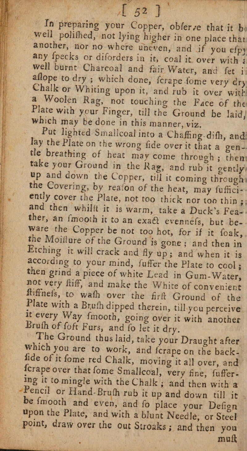 ss sat rae 52 In preparing your Copper, obfer se that it bo _ weil polifhed, not lying higher in one place thar, another, nor no where uheven, and if you efpy _ any fpecks or diforders in it, coal it. over with é well burnt Charcoal and fair Water, and fet i! aflope to dry ; which done, {crape fome very dry. - Chalk or Whiting upon it, and rub it over with: a Woolen Rag, not touching the Face of the Plate with your Finger, till the Ground be laid, which may be done in this manner, viz, Put lighted Smallcoal into a Chaffing-dith, and Tay the Plate on the wrong fide over it that a gen- tle breathing of heat may come through ; them _ take your Ground in the Rag, and rub it gently’ up and down the Copper, till it coming through the Covering, by reafon of the heat, may fuffici-. ently cover the Plate, not too thick nor too thin ;; and then whilift it is warm, take a Duck’s Fea-. ther, an {mooth it to an exa@ evennefs, but be-. ware the Copper be not too hot, for if it foak,, _ the Moiiture of the Ground is gone; and then in Etching it will crack and fly up; and when it is according to your mind, {uffer the Plate to cool; then grind a piece of white Lead in Gum- Water, not very tuff, and make the White of convenient } fiiffnefs, to wath over the firft Ground of the Plate with a Breth dipped therein, till you perceive j it every Way {mooth, going over it with another Bruth of foft Furs, and fo let it dry. | ~The Ground thus laid, take your Draught after Which you are to work, and fcrape on the back- fide of it fome red Chalk, moving it all over, and” {crape over that fome Smallcoal, very fine, {uffer- ing it tomingle with the Chalk ; and then with a -Pencil or Hand-Bruth rab it up and down till it : be {mooth and even, and fo place your Defign Upon the Plate, and with a blunt Needle, or Steel point, draw over the out Stroaks ; and then es %) SEs | mu