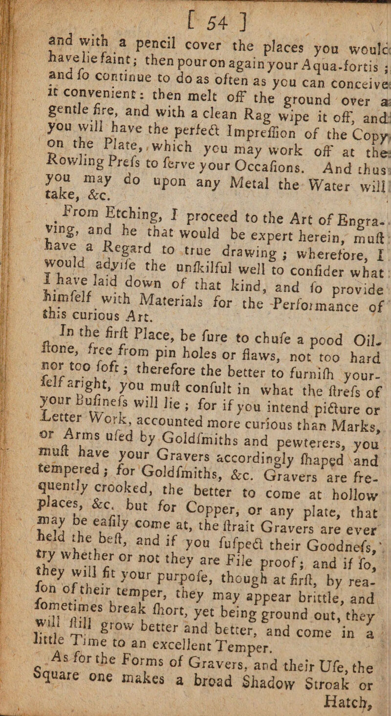 a MO rt oe | te nar havelie faint; then pouron again your Aqua-fortis ; and fo continue to doas often as you can Conceive: it convenient: then melt off the ground over a: gentle fre, and with a clean Rag wipe it off, and: Rowling Prefs to ferve your Occafions. And thus: you may do upon any Metal the: Water will] take, &amp;c. _. From Etching, I proceed to the Art of Engra-. would adyife the unfkilful well to confider what: T have laid down of that kind, and fo provide himfelf with Materials for the Performance of this curious Art. | In the firft Place, be fure to chufe a pood Oil. ftone, free from pin holes or flaws, not too hard nor too foft ; therefore the better to furnith your- your Bufinefs will lie; for if you intend pidture or or Arms ufed by.Gold{miths and pewterers, you. muft have your Gravers accordingly fhaped \and quently crooked, the better to come at hollow: places, &amp;c. but for Copper, or any plate, that try whether or not they are File proof; and if fo, they will fit your purpofe, though at firft, by rea- fon of their temper, they may appear brittle, and. fometimes break fhort, yet being ground out, they will fill grow better and better, and come in a little Time to an excellent Temper. Square one makes a broad Shadow Stroak or_ : Hatch, —