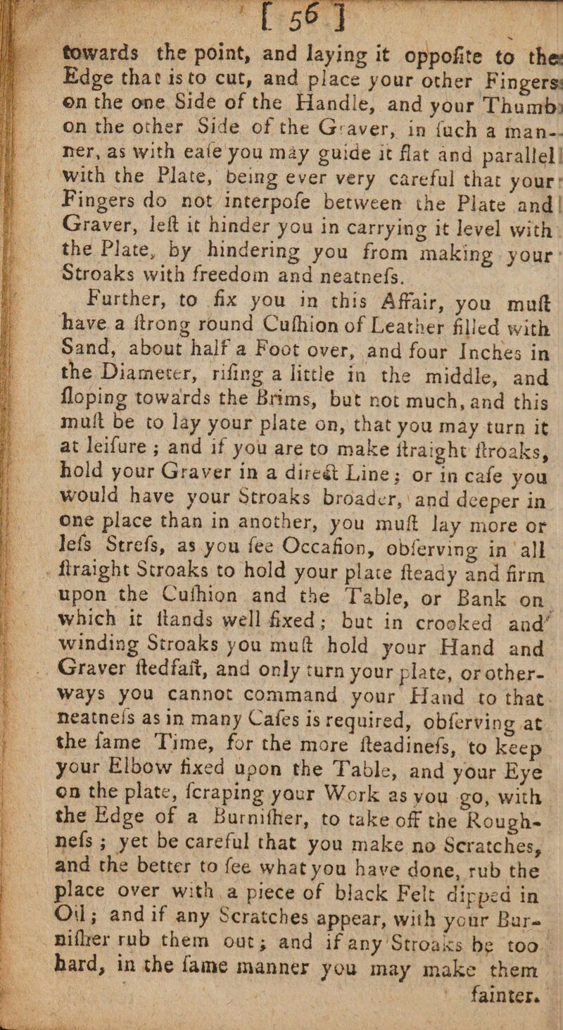 aes “[ 56] i; ‘towards the point, and laying it oppofite to the Edge that isto cut, and place your other Fingers on the one Side of the Handle, and your Thumb) on the other Side of the Graver, in {uch a man-- ner, as with eaie'you may guide it flat and parallel! with the Plate, being ever very careful that your: Fingers do not interpofe between the Plate and! Graver, leit it hinder you in carrying it level with. the Plate, by hindering you from making your’ Stroaks with freedom and neatnefs. Further, to fix you in this Affair, you mutt have a itrong round Cufhion of Leather filled with Sand, about half a Foot over, and four Inches in the Diameter, rifing a little in the middle, and floping towards the Brims, but not much, and this mult be to lay your plate on, that you may turn it at leifure ; and if you are to make itraight ftroaks, hold your Graver in a direét Line; or in cafe you would have your Stroaks broader, and deeper in One place than in another, you muft lay more or lefs Strefs, as you fee Occafion, obferving in ‘all . flraight Stroaks to hold your plate fteady and firm upon the Cuthion and the Table, or Bank on. which it flands well fixed; but in crooked and’ winding Stroaks you muf hold your Hand and Graver ftedfait, and only turn your plate, or other- Ways you cannot command your Hand to that. neatnels as in many Cafes is required, obferving at the fame Time, for the more fteadinefs, to keep your Elbow fixed upon the Table, and your Eye on the plate, fcraping yaur Work as you go, with the Edge of a Burnither, to take off the Rough- nefs ; yet be careful that you make no Scratches, and the better to fee what you have done, rub the _ place over with a piece of black Felt dipped in Oil; and if any Scratches appear, with your Bure Biflrer rub them out; and if any'Stroaks be toa. hard, in the fame manner you may make them fainter.