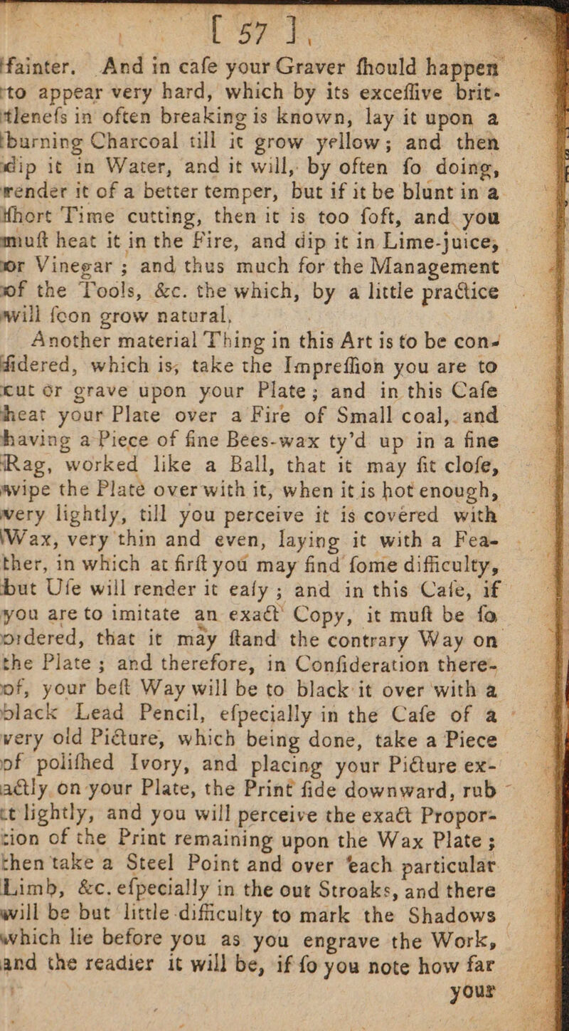 fainter. And in cafe your Graver fhould happen’ sto appear very hard, which by its exceflive brit- tlenefs in often breaking is known, lay it upon a burning Charcoal till ic grow yellow; and then dip it in Water, and it will, by often fo doing, wender it of a better temper, but if it be blunt in a fhort ‘Time cutting, then it is too foft, and you miuft heat it in the Fire, and dip it in Lime-juice; | mor Vinegar ; and thus much for the Management wf the Tools, &amp;c. the which, by a little practice . will foon grow natural, | Another material Thing in this Art is to be con- didered, which is, take the Impreflion you are to Kut Or grave upon your Plate; and in this Cafe heat your Plate over a Fire of Small coal, and having a Piece of fine Bees-wax ty’d up ina fine (Rag, worked like a Ball, that it may fit clofe, avipe the Plate over with it, when it is hot enough, wery lightly, till you perceive it is covered with Wax, very thin and even, laying it witha Fea- | ther, in which at firft you may find fome difficulty, but Ufe will render it eafy ; and in this Cale, if you areto imitate an exaét’ Copy, it muft be fo ordered, that it may ftand the contrary Way on the Plate ; and therefore, in Confideration there- of, your beft Way will be to black it over with a black Lead Pencil, efpecially in the Cafe of a ~ wery oid Piéture, which being done, take a Piece of polifhed Ivory, and placing your Picture ex- actly. on your Plate, the Print fide downward, rub ~ ct lightly, and you will perceive the exaét Propor- tion of the Print remaining upon the Wax Plate; then take a Steel Point and over ‘ach particular Limb, &amp;c. efpecially in the out Stroaks, and there will be but little difficulty to mark the Shadows | which lie before you as you engrave the Work, and the readier it will be, if fo you note how far your