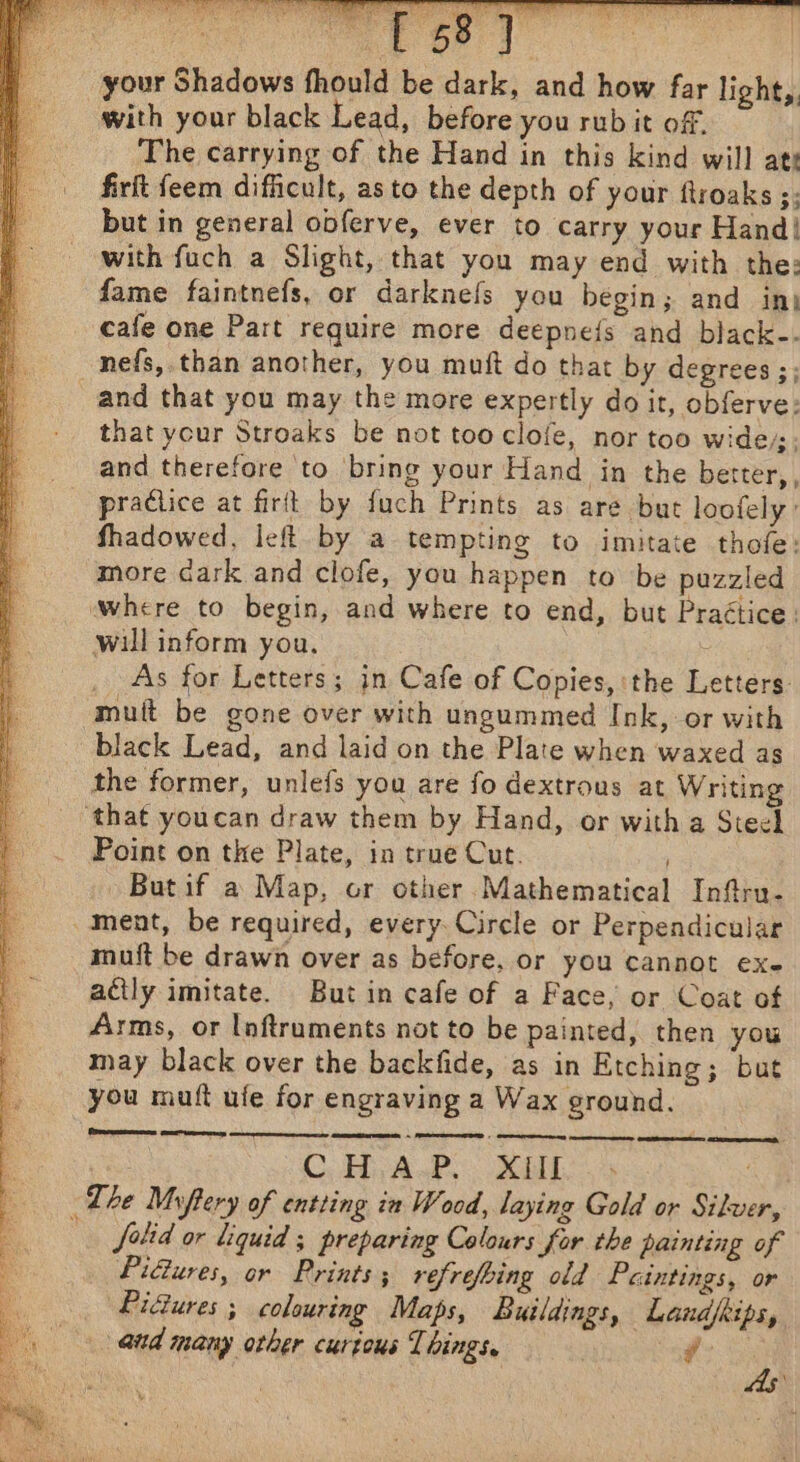 your Shadows fhould be dark, and how far light,. with your black Lead, before you rubit off. The carrying of the Hand in this kind will ate firft feem difficult, as to the depth of your ftroaks ;; but in general obferve, ever to carry your Hand! with fuch a Slight, that you may end with the: fame faintnefs, or darknels you begin; and in) cafe one Part require more deepnefs and black-. ~nefs,.than another, you muft do that by degrees ;; and that you may the more expertly do it, obferve: that ycur Stroaks be not tooclofe, nor too wide. and therefore to bring your Hand in the better,, practice at firit by fuch Prints as are but loofely: fhadowed, left by a tempting to imitate thofe: more dark and clofe, you happen to be puzzled where to begin, and where to end, but Practice: will inform you, : As for Letters; in Cafe of Copies, the Letters: mutt be gone over with ungummed Ink, or with black Lead, and laid on the Plate when waxed as the former, unlefs you are fo dextrous at Writing ‘that youcan draw them by Hand, or witha Steel Point on the Plate, in true Cut. / Butif a Map, or other Mathematical Infru- _ment, be required, every. Circle or Perpendicular muift be drawn over as before, or you cannot exe actly imitate. But in cafe of a Face, or Coat of Arms, or Inftruments not to be painted, then you may black over the backfide, as in Etching; but you muft ufe for engraving a Wax ground. (remesoesas meen ar SE A : C Hy Aa: Sh. % ? The Miftery of entting in Wood, laying Gold or Silver, falid or liquid ; preparing Colours for the painting of Pidures, or Prints; refrefbing old Paintings, or Pictures; colouring Maps, Buildings, Landjeips, and many other curious Things, } 02S, As: