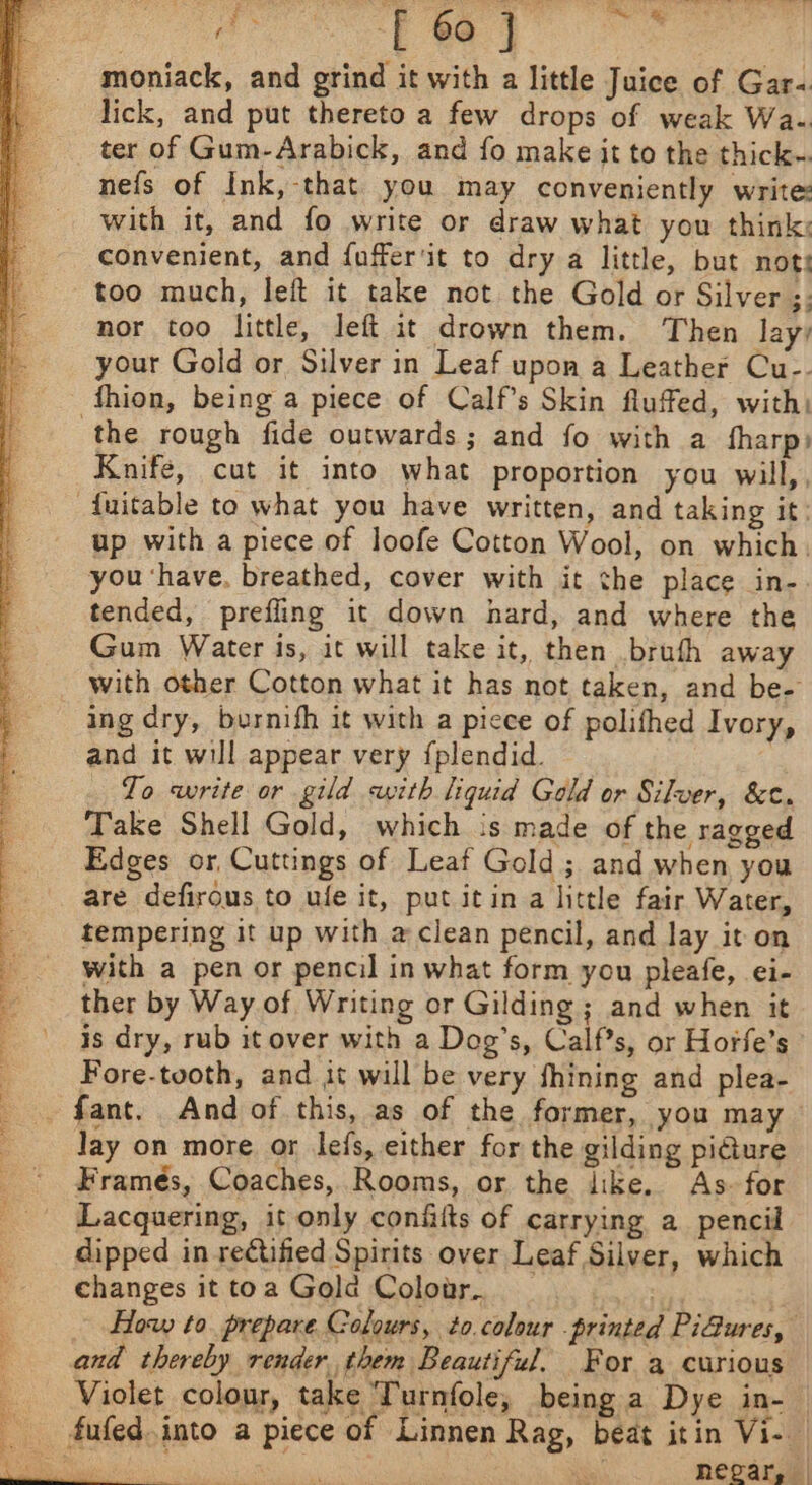 a -F 60 } ve moniack, and grind it with a little Juice of Gar-. lick, and put thereto a few drops of weak Wa-. ter of Gum-Arabick, and fo make it to the thick-. nefs of Ink, that you may conveniently write: with it, and fo write or draw what you think: convenient, and fuffer'it to dry a little, but nots too much, left it take not the Gold or Silver ;; nor too little, left it drown them. Then lay, your Gold or Silver in Leaf upon a Leather Cu-- fhion, being a piece of Calf’s Skin flufed, with: the rough fide outwards; and fo with a tharp) Knife, cut it into what proportion you will,, -fuitable to what you have written, and taking it: up with a piece of loofe Cotton Wool, on which. you ‘have. breathed, cover with it the place in- tended, prefling it down hard, and where the Gum Water is, it will take it, then bruth away _ with other Cotton what it has not taken, and be- ing dry, burnifh it with a picce of polithed Ivory, and it will appear very {plendid. To write or gild with liquid Gold or Silver, &amp;c. Take Shell Gold, which is made of the ragged Edges or, Cuttings of Leaf Gold ; and when you are defirous to ule it, put itin a little fair Water, tempering it up with a clean pencil, and lay it on with a pen or pencil in what form you pleafe, ei- ther by Way of Writing or Gilding ; and when it is dry, rub it over with a Dog’s, Calf’s, or Horfe’s Fore-tooth, and it will be very fhining and plea- - fant. And of this, as of the former, you may — Jay on more or Jefs, either for the gilding pi@ure Framés, Coaches, Rooms, or the like. As- for Lacquering, it only confilts of carrying a pencil dipped in rectified Spirits over Leaf Silver, which changes it toa Gola Colour. : | - How to. prepare Colours, to.colour . printed Pi@ures, and thereby render them Beautiful. For a curious Violet colour, take ‘Turnfole, being a Dye in-_ fufed.into a piece of Linnen Rag, beat itin Vi- Bie f pa Nee eee hegar, | tI re os aid nae Stee Yes eee ae TOR eR FB eee St Way er eA tytemaw hentia i Aaa a he a erie Net eee ean eee pit Lg Leng a