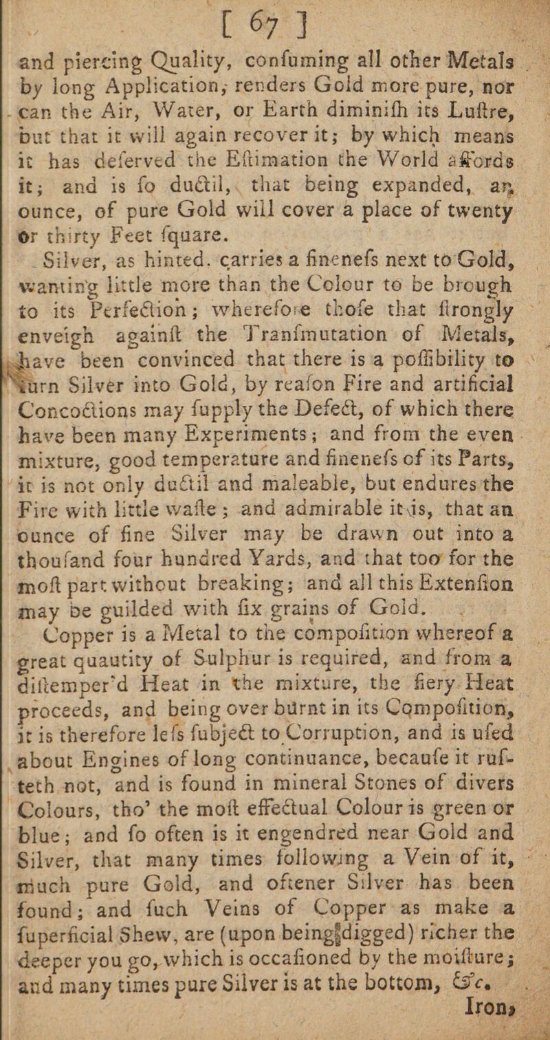 and piercing Quality, confuming all other Metals by long Application; renders Gold more pure, nor _can the Air, Water, or Earth diminith its Luftre, but that it will again recover it; by which means it has deferved the Eftimation the World affords. it; and is fo dudtil,. that being expanded, an ounce, of pure Gold will cover a place of twenty Or thirty Feet {quare. : ‘ _ Silver, as hinted. carries a finenefs next to Gold, wanting little more than the Colour to be brough to its Perfection; wherefore thofe that flrongly enveigh againft the Tranfmutation of Metals, _ shave been convinced that there isa poffibility to - : “Yarn Silver into Gola, by reafon Fire and artificial Concodtions may fupply the Defeat, of which there have been many Experiments; and from the even. mixture, good temperature and finenefs of its Parts, it is not only daétil and maleable, but endures the Fire with little wafte ; and admirable itis, that an ounce of fine Silver may be drawn out intoa ‘thoufand four hundred Yards, and that too for the moft part without breaking; and all this Extenfion may be guilded with fix grains of Gold. Copper is a Metal to the compolition whereof a great quautity of Sulphur is required, and from a diftemper'd Heat in the mixture, the fiery. Heat roceeds, and being over burnt in its Campofition, © it is therefore lefs fubjeé&amp;t to Corruption, and is ufed about Engines of long continuance, becaufe it ruf- teth not, and is found in mineral Stones of divers ‘Colours, tho’ the moft effectual Colouris green or | blue; and fo often is it engendred near Gold and Silver, that many times following a Vein of it, - ~ miuch pure Gold, and oftener Silver has. been found; and fuch Veins of Copper as make a {uperficial Shew, are (upon beingidigged) richer the deeper you go, which is occafioned by the moifiure; and many times pure Silver is at the bottom, ey ces, _ sTOns To, /