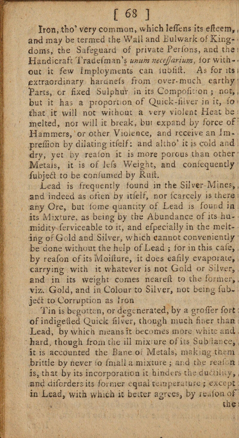 [6] - Jron, tho’ very common, which leffens its eftcem, , and may be termed the Wall and Bulwark of King-. doms, the Safeguard of private Perfons, and the: Handicraft T'radefman’s unum neceffarium, tor with-- out it few imployments can jubtift. As for its) extraordinary haranefs from over-much_ earthy’ Parts, or fixed Sulphur in its Compofitiqn.s not, , but it has a proportion of Quick-filver in it, fo) that ‘it will not without a very violent Heat be: melted, nor will it break, but expand by force of Hammers, or other Violence, and receive an Im- _prefiion by dilating itfeif: and altho’ itis cold and | dry, yet by reafon it 1s more porous than other’ Metais, it is of lefs Weight, and ea as | fubject to be confumed by Ruit. Lead is frequently found im the Silver- Mines, , and indeed as often by itielf, nor fcarcely is there | any Ore, but {ome quantity of Lead is found in| its Mixture, as being by the Abundance of its hu-. midity-ferviceable to it, and efpecially in the meit-. ang of Gold and Silver, which cannot conveniently ' be done without the help of Lead ; for in this cafe, | by reafon of its Moiitare, it does éafily evaporate, | carrying with it whatever is not Gald or Silver, , and in its weight comes neareft to the former,, viz. Gold, and in Colour to Silver, not being fab.. ject to Corruption as fron Tin is begotten, or dege ‘nerated, by a eroffer fort; of indigetied Quick filver, though much finer than. Lead, ‘by which means it becomes more white and, ‘hard, though from the ill mixture ofits Subitance, , it is accounted the Bane of Metals, making them brittle by never fo fmalla mixture ; and the reafon | is, that by its incorporation it bike rs the ducinity, , and difordersits former equal temperature; except | in eas, with which it sisoied agrees, by redfon of “ ee ( ; : i the | ; i