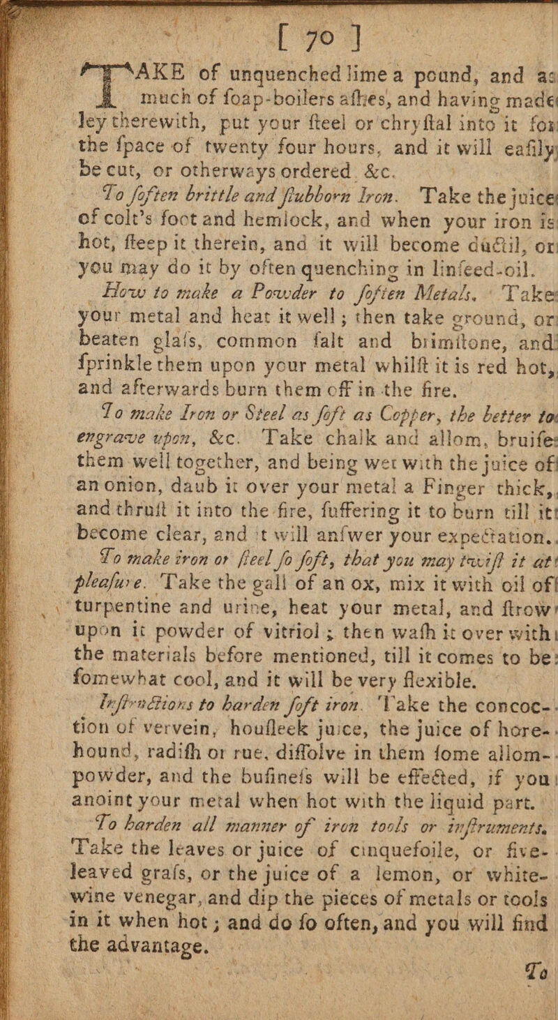 PP AKE of unquenched lime a pound, and ag : much of foap-boilers afkes, and having made Tey therewith, put your fteel or chryftal into it fox _ the {pace of twenty four hours, and it will eafily ~Becut, or otherways ordered. &amp;c. To foften brittle and fiubborn Iron. Take the juice of colt’s foot and hemlock, and when your iron ig hot, fleep it therein, and it will become daétil, or you may do it by often quenching in linfeed-oil. _ Low to make a Powder to fofien Metals, Take | your metal and heat it well; then take oround, or beaten glals, common falt and brimitone, and! fprinkle them upon your metal whilft it is red hot, and afterwards burn themoffin the fire, Zo make Iron or Steel as foft as Copper, the better to engrave upon, &amp;c. Take chalk and allom, bruife: them well together, and being wet with the juice off anonion, daub it over your metal a Finger thick, and thruit it into the fire, fuffering it to burn till itt become clear, and ‘t will anfwer your expeétation.., Lo make iron or ficel fo foft, that you may tariff it at! _ pleofuve. Take the gall of an ox, mix it with oil off ‘turpentine and urine, heat your metal, and ftrow! ‘upon it powder of vitriol ; then wath it over with: the materials before mentioned, till it comes to be: fomewhat cool, and it will be very flexible. lufivnions to harden foft iron. Vake the concoc-. tion of vervein, houfleek juice, the juice of hore. hound, radifh or rue, diffolve in them {ome aillom-. powder, and the bufinefs will be effeéted, if you! anoint your metal when hot with the liquid part. ‘To harden all manner of iron tools or iu firuments, ‘Take the leaves or juice of cinquefoile, or five-. Jeaved grafs, or the juice of a lemon, or white- wine venegar, and dip the pieces of metals or tools “in it when hot ; and do fo often, and you will find the advantage. aa oa oe, Re ae eae To