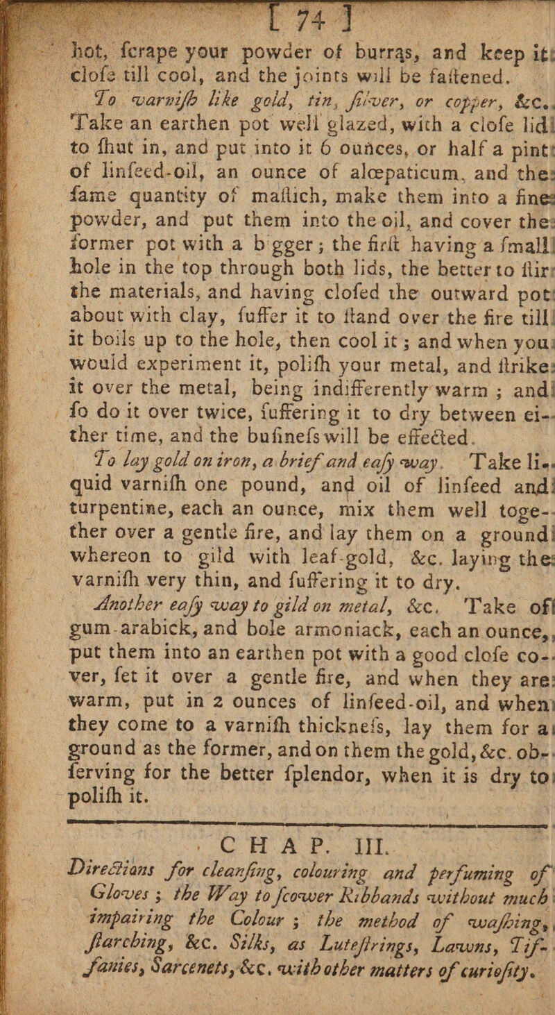 ~ ot, ferape your powder of burras, and keep itt Lo varnifh lke gold, tin, fiver, or copper, &amp;C.. ‘Take an earthen pot well glazed, with a clofe lid] of linfeed-oil, an ounce of alcepaticum, and the: fame quantity of matlich, make them into a fine: powder, and put them into the ojl, and cover the: hole in the top through both lids, the better to flir: the materials, and having clofed the outward poti about with clay, fuffer it to ftand over the fire till! it boils up to the hole, then cool it ; and when you; would experiment it, polifh your metal, and ftrike: it over the metal, being indifferently warm ; andi {fo do it over twice, fuffering it to dry between ei-- ther time, and the bufinefs will be effected. To lay gold on iron, a brief and eafy way. Take lie. quid varnifh one pound, and oil of linfeed and! turpentine, each an ounce, mix them well toge-. ther over a gentle fire, and lay them on a ground! whereon to gild with leaf-gold, &amp;c. laying the: varnifh very thin, and fuffering it to dry. Another eafy way to gild on metal, &amp;c,. 'Take off gum _-arabick, and bole armoniack, each an ounce,, put them into an earthen pot with a good clofe co-. ver, fet it over a gentle fre, and when they are: warm, put in 2 ounces of linfeed-oil, and whem they come to a varnifh thickne{s, lay them for a! ground as the former, and on them the gold, &amp;c. ob-. ferving for the better {plendor, when it is dry to: t ee SY SRS (STOUT) é x re AOR Te, Directions for cleanfing, colouring and perfuming of Gloves ; the Way to feower Ribbands without much’ tmpairing the Colour ; the method of Wwafeings frarching, &amp;c. Silks, as Lutefirings, Lawns, Tif Sanies, Sarcenets, &amp;c, with other matters of curiofity. £