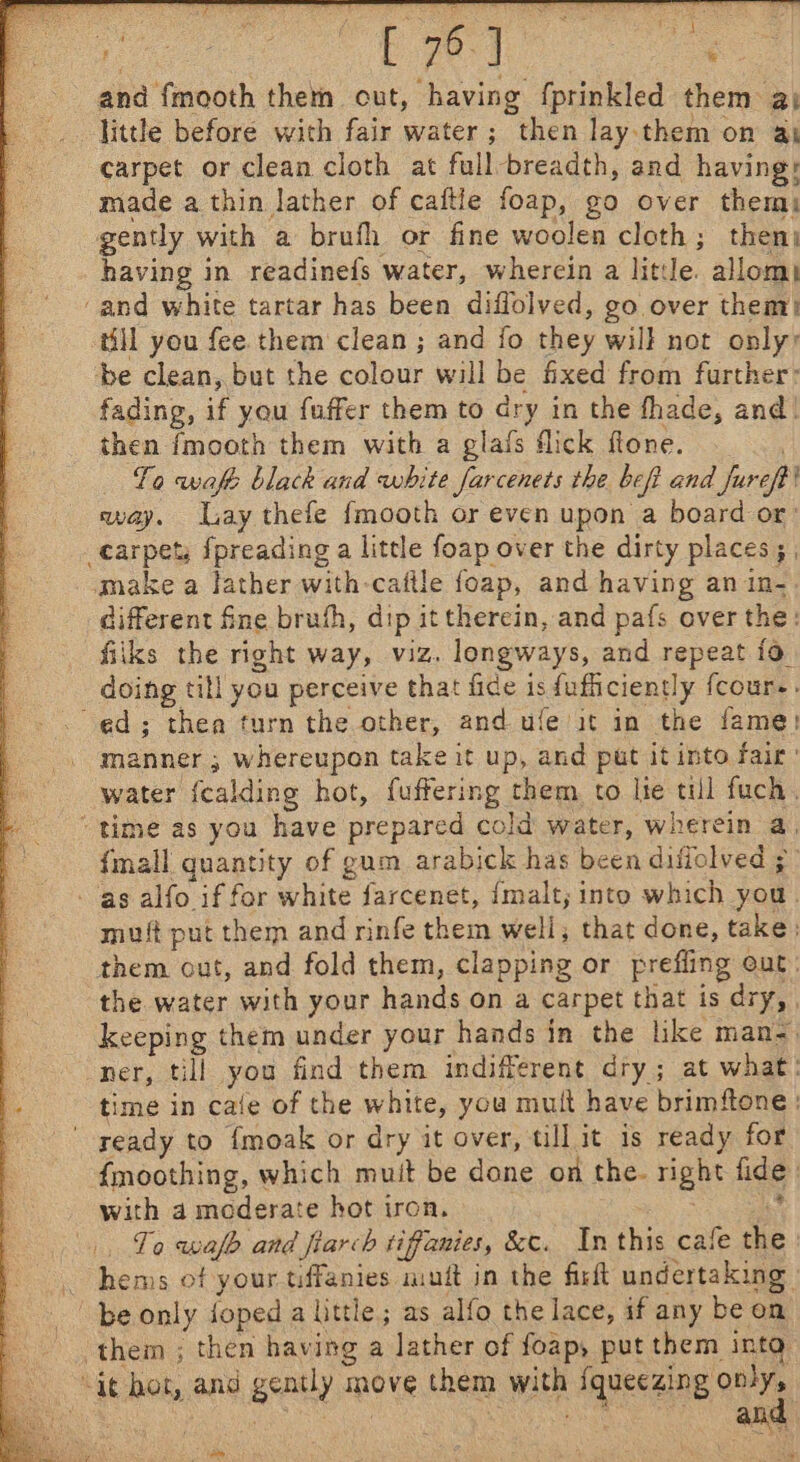 and fmooth them out, having fprinkled them a) little before with fair water; then lay them on aj carpet or clean cloth at full-breadth, and having: made a thin lather of caftle foap, go over them: gently with a brufh or fine woolen cloth; then having in readinefs water, wherein a litle. allom| ‘and white tartar has been diflolved, go over them) till you fee them clean ; and fo they will not only: be clean, but the colour will be fixed from further: fading, if you fuffer them to dry in the fhade, and. then fmooth them with a glafs flick ftone. To waft black and white farcenets the beft and Jureft avay. ay thefe fmooth or even upon a board or: carpet; fpreading a little foap over the dirty places ; | make a lather with-caftle foap, and having an in- different fine bruh, dip it therein, and pafs over the: fiiks the right way, viz. longways, and repeat fo. doing till you perceive that fice is fufficiently fcour-. ed; thea turn the other, and ufe it in the fame! water {calding hot, fuffering them to lte till fuch. “time as you have prepared cold water, wherein a, {mall quantity of gum arabick has been difiolved ; as alfo if for white farcenet, {malt, into which you. muft put them and rinfe them well, that done, take) them out, and fold them, clapping or prefling eut: the water with your hands on a carpet that is dry, keeping them under your hands in the like man= ner, till you find them indifferent dry; at what: time in cafe of the white, you mult have brimftone | ready to {moak or dry it over, till it is ready for {moothing, which muit be done on the. right fide with a moderate hot tron. Srey . Ta wafe and flarch tiffanies, &amp;c. In this cafe the | _ hems of your tiffanies miuft in the firft undertaking - | be only foped a little; as alfo the lace, if any be on them ; then having a lather of foap, put them into, “it hot, and gently move them with iqueesing ony ave &gt; ‘ : ; { ; . : } abe iis