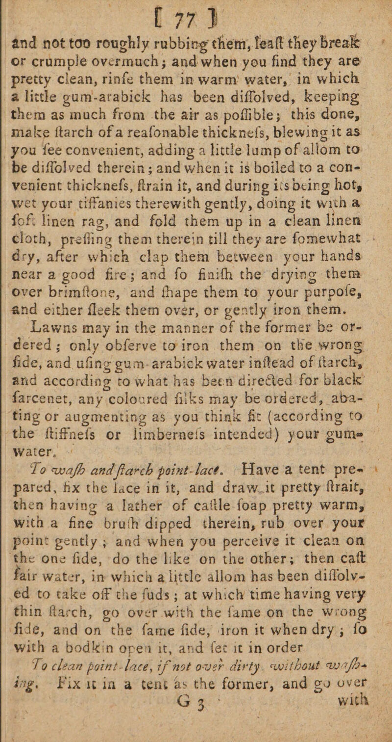 : (77) and not too roughly rubbing them, lealt they break or crumple overmuch; and when you find they are pretty clean, rinfe them in warm water, in which a little gum-arabick has been diffolved, keeping them as much from the air as poflible; this done, make ftarch of a reafonable thicknefs, blewing it as you fee convenient, adding a little lump of allom to be diffolved therein; and when it is boiled to a con- venient thicknels, ftrain it, and during its being hot, wet your tiffanies therewith gently, doing it with a fof: linen rag, and fold them up in a clean linen cloth, prefling them therein till they are fomewhat dry, after which clap them between your hands hear a good fire; and fo finifh the drying them ‘over brimftone, and fhape them to your purpole, and either fleek them over, or gently iron them. ‘Lawns may in the manner of the former be or- dered; only obferve toiron them on the wrong fide, and ufing gum-arabick water inflead of itarch, and according to what has been directed for black farcenet, any coloured fiiks may be ordered, aba- ting or augmenting as you think fit (according to the ftiffmefs or limberneis intended) your gume Water, » , To wafh and fiarch point-lact. ave a tent pre= pared, fx the lace in it, and draw it pretty ftrait, with a fine brath dipped therein, rub over your point gently ; and when you perceive it clean on ‘the one fide, do the like on the other; then caft air water, in which a little allom has been diflolv- éd to take off the fuds ; at which time having very thin larch, go over with the fame on the wrong fide, and on the fame fide, iron it when dry; fo with a bodkin open it, and fet it in order Y ee ing, Fixit in a tent as the former, and gu over