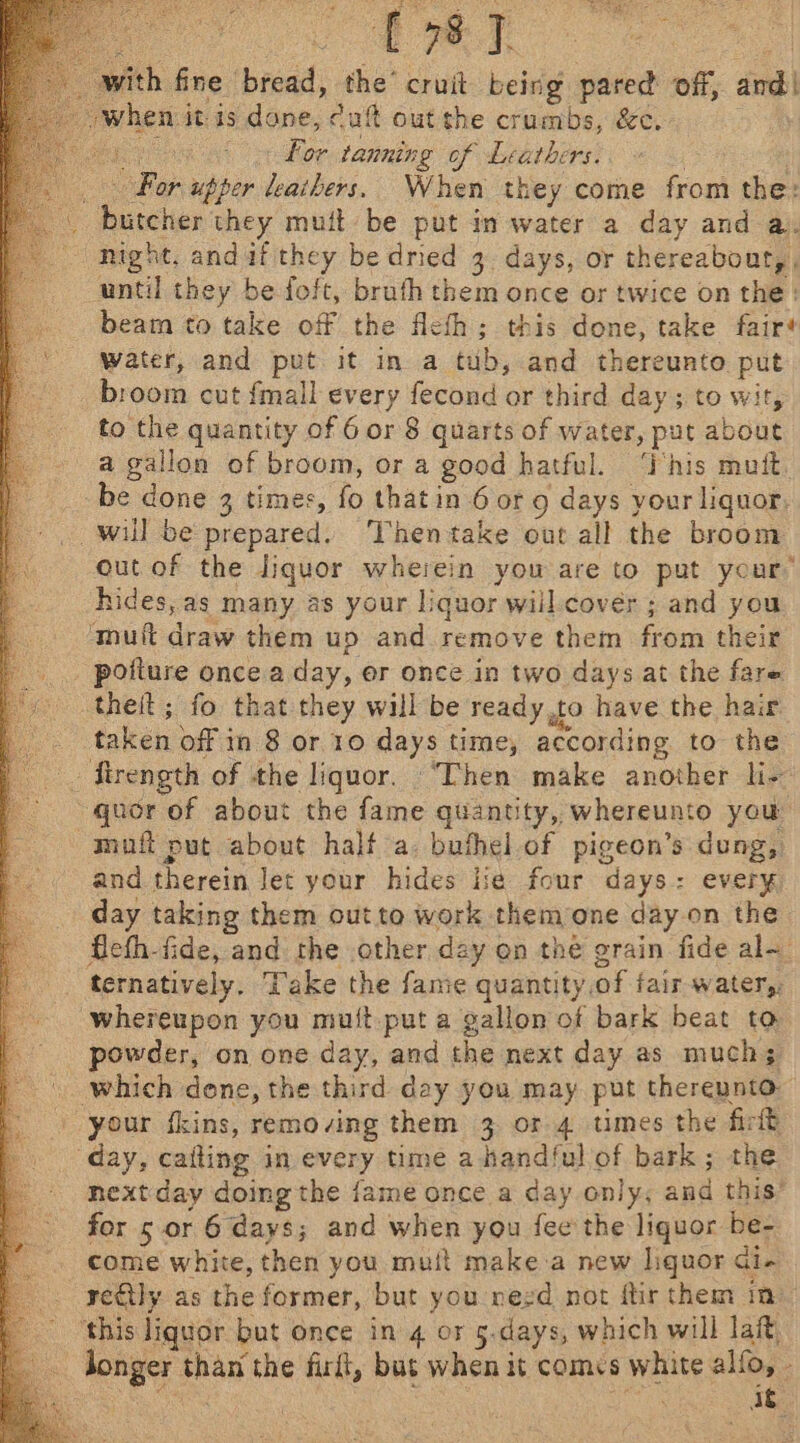 Gk e mfith fine bread: the’ cruit being pared off, and | isin itis dane, cult out the crumbs, &amp;c. 6 For tanning of Leathers: DB upper leathers. When they come from the: : faeces they muit be put in water a day and a. “night, anduf they be dried 3. days, or thereabout,, until they be foft, bruth them once or twice on the: beam to take off the flefh; this done, take fair# water, and put it ina tons and thereunto put broom cut fmall every fecond or third day; to wit, to the quantity of 6 or 8 quarts of water, put about a pee of broom, or a good hatful. ‘This mutt. be done 3 times, fo that in 6 ot 9 days your liquor, will be prepared. ‘Thentake out all the broom out of the liquor wherein you are to put your’ hides, as many as your liquor wiil.cover ; and you atmuft draw them up and remove them from their _ poiture once a day, er once in two days at the fare theit; fo that they will be ready,to have the haw ; talker off in 8 or 10 ays time, according to the _. firength of the liquor. ‘Then make another li- ~~ quor of about the fame quantity, whereunto you muft put about half a. bufhel of pigeon’s dung, and therein Jet your hides lie four days: every day taking them out to work them one day on the flefh-fide, and the other day on the grain fide al- ternatively, Take the fame quantity, of fair water, whereupon you mutt put a gallon of bark beat to powder, on one day, and the next day as muchs which done, the third day you may put thereunto your fkins, removing them 3 or 4 umes the firft day, caiting in every time a handful of bark; the nextday doing the fame once a day only, and this’ for s or 6 days; and when you fee the liquor be- come white, then you muft make-a new liquor di. rectly as the former, but you nezd not ftir them im ‘this liquor but once in 4 or 5.days, which will lat, : sae than the firft, but when it comcs white alfo, - : ae