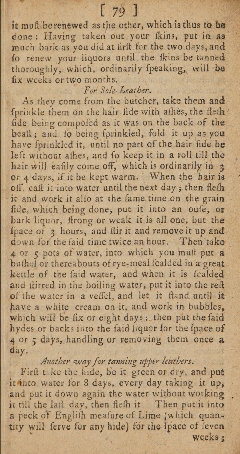 fod it mufi berenewed as the other, which is thus to tie done: Having taken out your fkins, put in as much bark as you did at firft for the two days, and fo renew your liquors until the fkins be tanned. thoroughly, which, ordinarily {peaking, will 7 fix weeks or two months, For Sole- Sauthen OAS. they come from the butcher, take them. and fprinkle them on the hair- fide with afhés, the flefly’ fide being compoled as it was on the back of the bealt; and {o being fprinkied, fold ic up as you left without afhes, and fo keep it in a roll till the hair will eafily come off, which is ordinarily i in 3 or 4 days, if it be kept warm. When the hair is _ off, cait it into water until the next day ; then flefh “it and work it alfo at the fame.time on the grain fide; which being done, put it into an oufe, or fpace of 3 pou, and ftir it and remove it up and. down for the faid time twice anhour. Then he 4 0r 5 pots of water, into which you mutt put a buthel or thereabouts of rye-meal fcalded in a great kettle of the faid water, and when it is fcalded and {tirred in the boiling water, putit into the reft which will be fix or eight days; then put the faid hydes or backs into the faid liquor for the {pace of day. Another avay for tanning upper leathers: 'Firft tike the hide, be it green or dry, and put itfnto water for 8 days, every day taking it up, and put it down again the water without working, it till the lait day, then flefhit. Then putit into a peck of Englith meafure of Lime (which quan- War 3