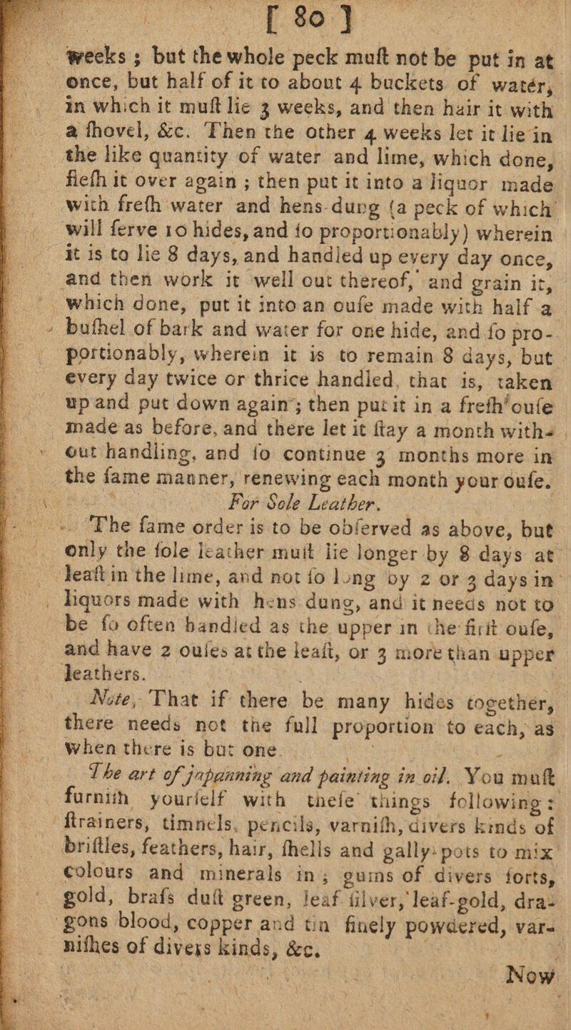 [ 80] ) tages in which it mult lie 3 weeks, and then huir it with the like quantity of water and lime, which done, fiefh it over again ; then put itinto a liquor made with freth water and hens-dung (a peck of which will ferve 10 hides, and {o proportionably) wherein it is to lie 8 days, and handied up every day once, and then work it well out thereof, and grain it, buthel of bark and water for one hide, and fo pro- portionably, wherein it is to remain 8 days, but every day twice or thrice handled, that is, taken up and put down again’; then putit in a freth’oufe made as before, and there let it flay a month with- out handling, and fo continue 3 months more in the fame manner, renewing each month your oufe. ana For Sole Leather. only the fole leather muit lie longer by 8 days at Jeaft in the lime, and not fo long vy z or 3 days in’ liquors made with hens dung, and it needs not to be fo often bandied as the upper in the firtt oufe, and have 2 oules at the leaft, or 3 more than upper leathers. . Note, That if there be many hides together, there needs not the full proportion to each, as when there is but one. ane - The art of japanning and painting in oil. You mat furniih yourielf with thefe’ things following : briftles, feathers, hair, thells and gally: pots to mix colours and minerals in; guims of divers forts, gold, brafs duft green, leaf iilver, leaf-gold, dra: nifhes of divexs kinds, &amp;c. ar