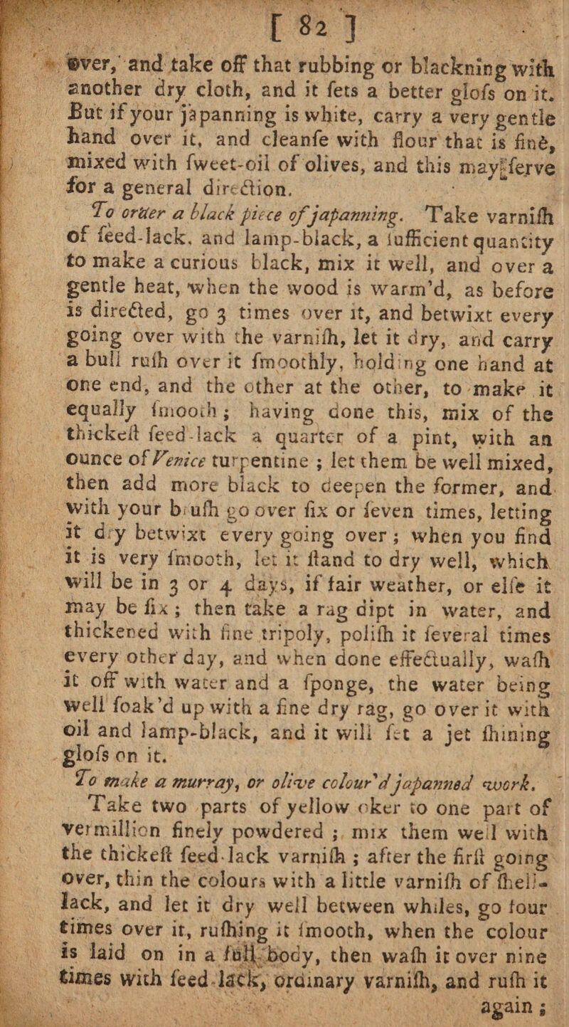 Be cel ever, and take off that rubbing or blacknin g with _ another dry cloth, and it fets a better glofs on it. _ But if your japanning is white, carry a very gentle hand over it, and cleanfe with flour that is fine, mixed with {weet-oil of olives, and this may-ferve for a general direction. ae Lo oruer a black picce of japanning. Take varnith of feed-lack, and lamp-black, a (ufficient quantity to make a curious black, mix it well, and over a gentle heat, when the wood is warm’d, as before is dire€ted, go 3 times over it, and betwixt every. going over with the varnith, let it dry, and carry a bull ruth over it fmoothly, holding one hand at one end, and the other at the other, to make it equally {mooth; having done this, mix of the thickelt feed-lack a quarter of a pint, with an ounce of Venice turpentine ; let them be well mixed, then add more black to deepen the former, and. with your brufh go over fix or feven times, letting -At_ dry betwixt every going over; when you find | It-is very {mooth, let it ftand to dry well, which : will be in 3 or 4 days, if fair weather, or elfe it _ may be fix; then take a rag dipt in water, and thickened with fine tripoly, polith it feveral times _ €very other day, and when done effeCtually, wath : it off with water and a fponge, the water being | well foak’d up with a fine dry rag, go over it with i oil and Jamp-black, and it will fet a jet fhining : - glofs on it. Zo make a murray, or olive colour’d japanned awork. ~ Take two parts of yellow oker to one part of vermillion finely powdered ;, mix them weil with the thickeft feed-lack varnith ; after the firft going: over, thin the colours with a little varnith of thel/« Jack, and let it dry well between whiles, go four. times over it, rufhing it {mooth, when the colour is laid on ina fullcbody, then wath it over nine times with feed lack, ordinary varnifh, and rufh it - avis Paste ag again 5 at