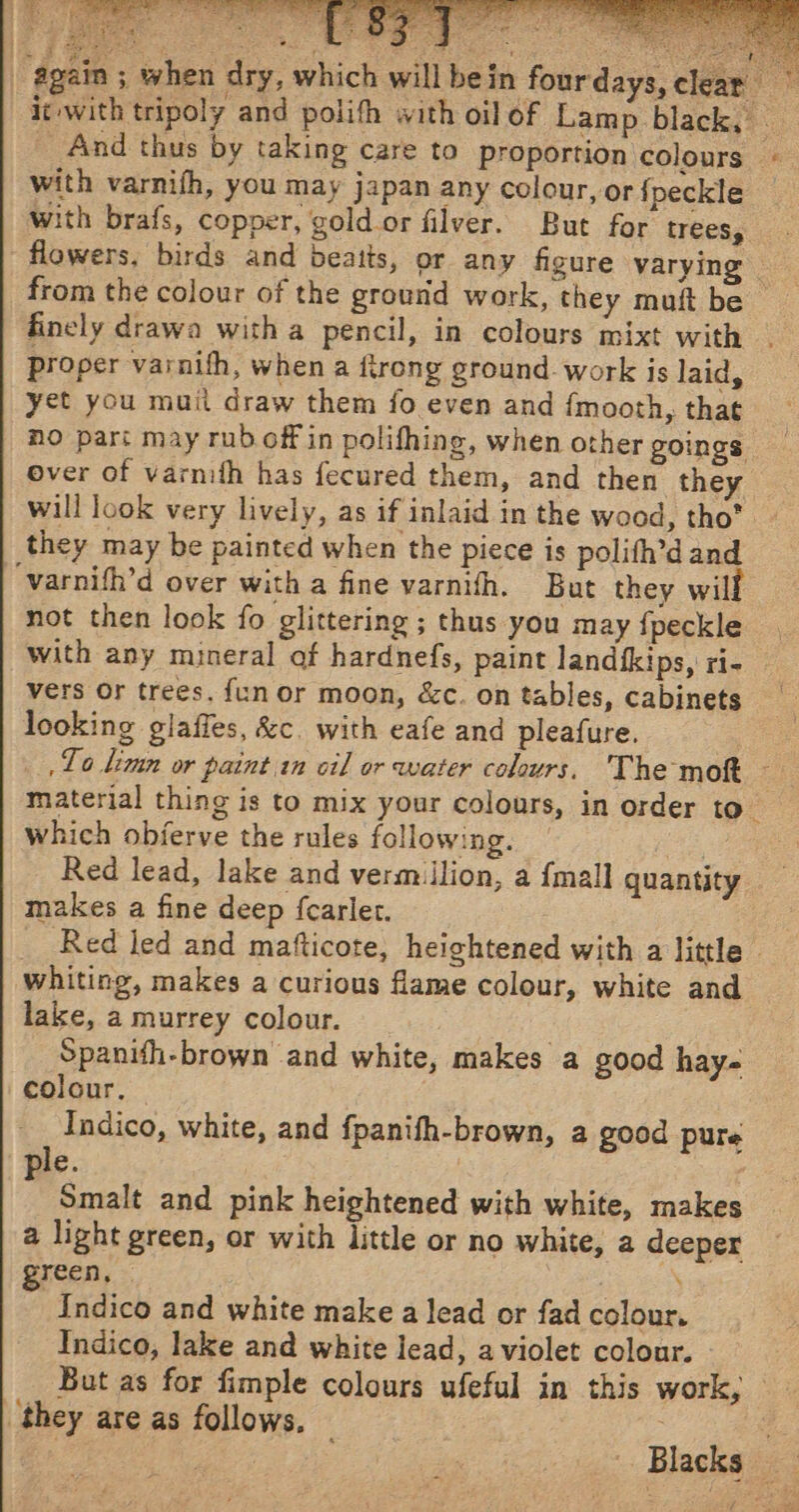 oO dio) aoty sede z Z see 3 oe: Bae ead (athe mick { | ‘again ; when dry with varnifh, you may japan any colour, or fpeckle proper varnifh, when a firong groundwork is laid, yet you muit draw them fo even and {mooth, that over of varmth has fecured them, and then they will look very lively, as if inlaid in the wood, tho* they may be painted when the piece is polith’d and ‘varnifh’d over with a fine varnith. But they will not then look fo glittering ; thus you may {peckle with any mineral af hardnefs, paint landtkips, ri- vers Or trees. {un or moon, &amp;c. on tables, cabinets looking glaffes, &amp;c. with eafe and pleafure. which obferve the rules following. as Red lead, lake and vermillion, a {mall quantity makes a fine deep {carlet. whiting, makes a curious flame colour, white and lake, a murrey colour. Spanith-brown and white, makes a good hay- colour. Indico, white, and fpanifh-brown, a good pure le. b Smalt and pink heightened with white, makes a light green, or with little or no white, a deeper green, Indico and white make a lead or fad colour. Indico, lake and white lead, a violet colour. they are as follows.