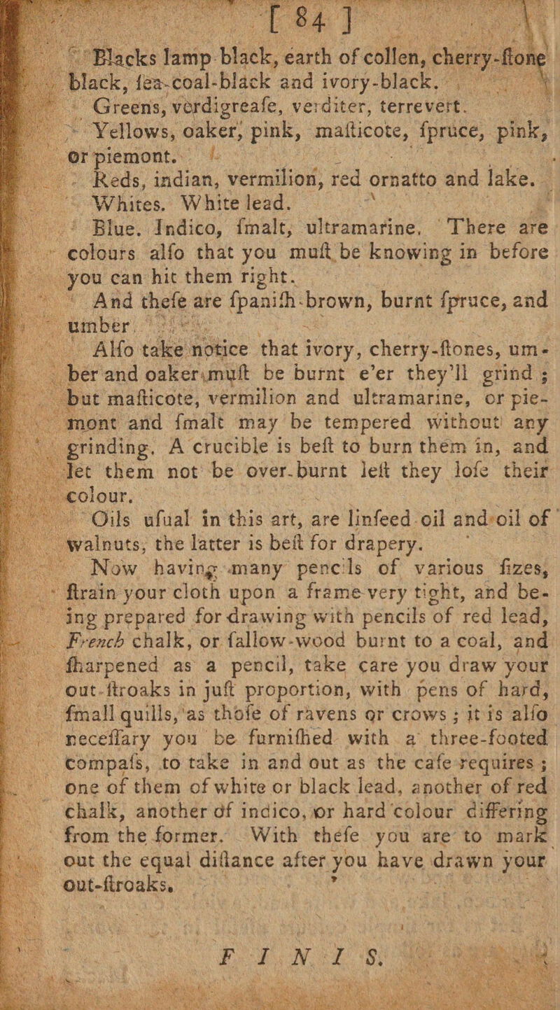 acks eae bist. earth of dole. chery , fea-coal-black and ivory-black, : “Greens, verdigreafe, verditer, terrevert. Yellows, oaker, pink, mallicote, fpruce, pink, Orpiemont. © -- Reds, indian, vermilion, red ornatto and lake. Ae Whites. White lead. ‘ -.? Blue. Indico, fmalt, ultramarine, “There are - colours alfo that you muft be knowing in before Tat ean hit them right. And tee are te Apanith: he a burnt fpruce, and 6 Alfo ee notice that i ivory, cherry- ftones, um- _ ber'and oaker;muft be burnt e’er they'll grind ; but mafticote, vermilion and ultramarine, or pie- mont and {malt may be tempered without! any grinding. A crucible is beft to burn them in, and let them not’ be over.burnt left they lofe their olour. Oils ufual in this art, are linfeed oil and-oil of valnuts, the latter is beit for drapery. : Now having many pencils of various fizes, ‘ftrain your cloth upon a frame-very tight, and be- ‘ing prepared for drawing with pencils ‘of red lead, . French chalk, or fallow-wood burnt to a coal, and _ fharpened as a pencil, take care you draw your out-ftroaks in juft proportion, with pens of hard, . fmall quills,'as thofe of ravens ar crows ; itis aie neceflary you be furnifhed with a three-footed compats, to take in and out as the cafe requires ; one of them of white or black lead, another of red ‘chalk, another df indico, or hard colour differing ~ from the former. With thefe you are to mark out the equal aes 2 after you have drawn vere “out-firoaks,