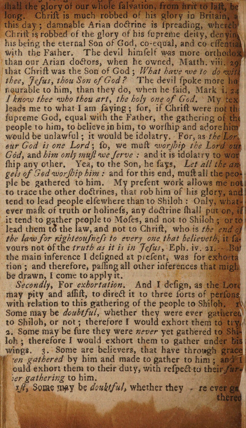 “this day; damnable Arian doctrine is {preading. Chrift 1g robbed of the glory of his fupreme deity, deny his being the eternal Son of God, co-equal, and co-eff with the Father. The devil himfelf was more orth than our Arian doctors, when he owned, Matth, vit ‘that Chrift was the Son of God; What have we io doa thee, Fefus, thou Son of God? The devil fpoke mor neurable to him, than they do, when he faid, Mark” L know thee who thou art, the holy one of Ged. My % leads me to what-I am faying; for, if Chrift were ne fupreme God, equal with the Father, the gathering 6 people to him, to believe in him, to worfhip and adore would be unlawful; it would be idelatry. . For, as fhe eur God is one Lord; to, we mul worship the Lor Géd, and him only mufi we ferve : and it is idolatry € fhip any other, Yea, to the Son, he fays, Let a// gels of Sod worship him: and for this end, muftalit ple be gathered tohim. My prefent work allows m to trace the other dodtrines, that rob him of his gle tend to lead people elfewhere than to Shiloh : Only, ¥ ever mafk of truth or holinefs, any dodtrine fhall pure it tend to gather people to Mofes, and not to Shiloh s -Jead them té the law, and not to Chrift, whois the the law for righteoufne/s to every one that believeth, vours not ofthe truth as it is in Fefus, Eph. iv. 27 the main inference I defigned at prefent, was for exhg tion; and therefore, pafling all other inferences that mtg be drawn, I come to apply it. 3 Secondly, For exhortation. And 1 defign, as t may pity and aflift, to direét it to three forts of pe with relation to this gathering of the people to Shilo Some may be doubtful, whether they were ever gather to Shiloh, or not; therefore f would exhort them | ) ould exhort them to their duty, with refpect-to t | ver gathering to him, | uf, Some may be deukiful, whether they - re ver ge |