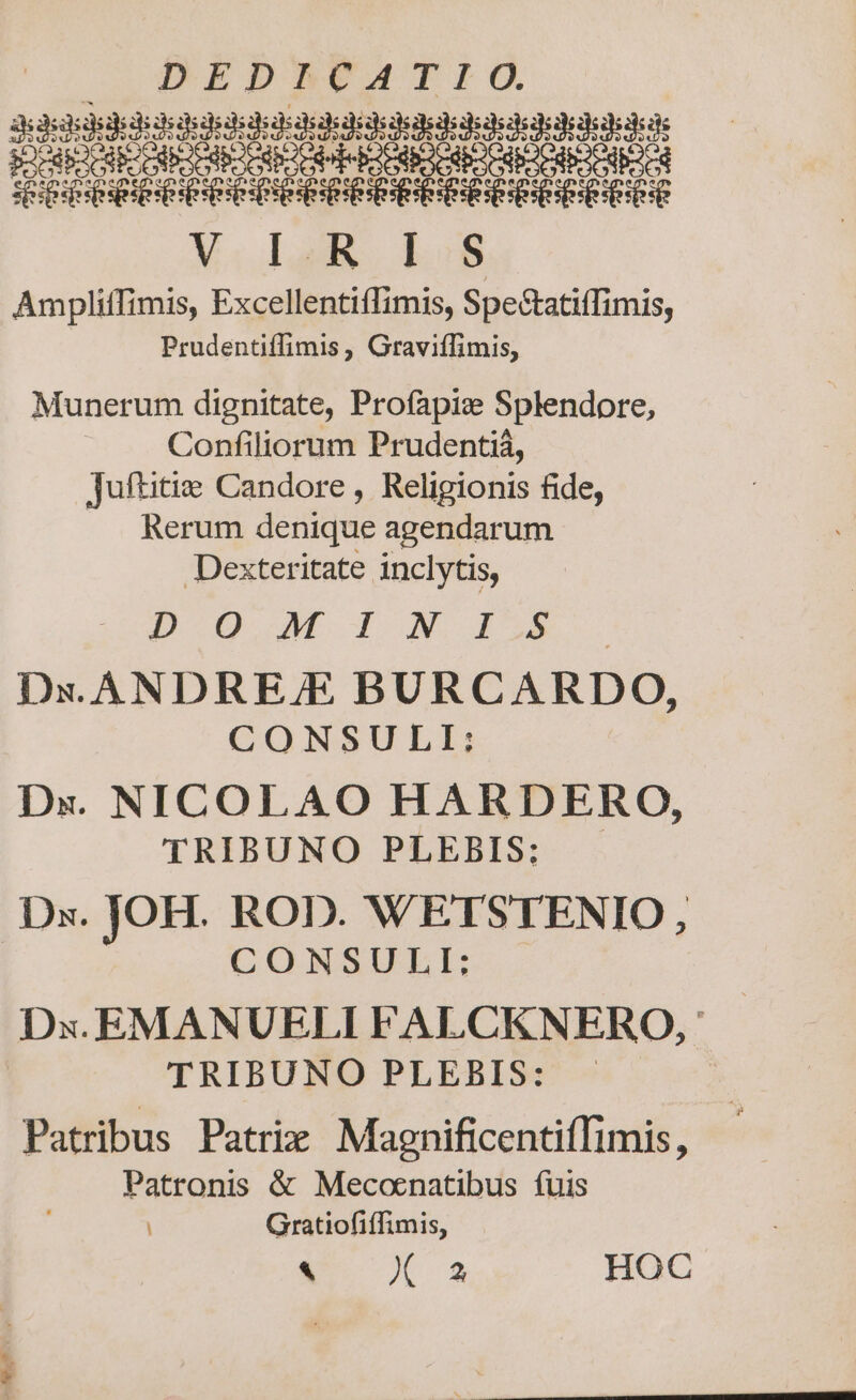 eese LaL CER id Eo d e Mao Lam. boss Ampliffimis, Excellentiffimis, Spe&amp;tatiffimis, Prudentiffimis, Graviffimis, Munerum dignitate, Profapiz Splendore, Confiliorum Prudentiá, Juftitie Candore , Religionis fide, Rerum denique agendarum Dexteritate inclytis, EOD VUE I NN. 4:5 Dx. ANDRE/E BURCARDO, CONSULI:; Dx. NICOLAO HARDERO, TRIBUNO PLEBIS: Dx. JOH. ROD. WETSTENIO, CONSULI:; Dx. EMANUELI FALCKNERO, TRIBUNO PLEBIS: | Patribus Patrix Magnificentiffimis, Patronis &amp; Mecoenatibus fuis Gratiofiffimis,