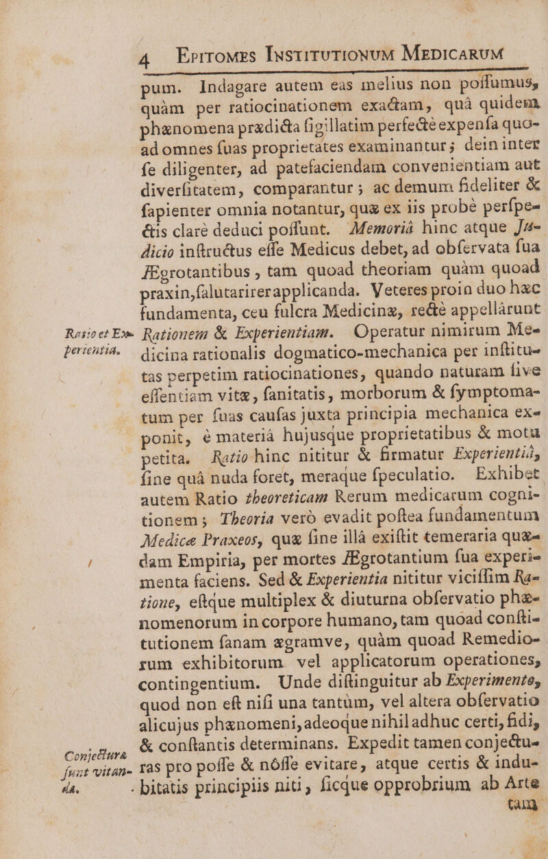 LMiRererdirbohse iade EE CE. GUGEBNOMIT SICHER pum. indagare autem eas inelius non poffumus, quàm per ratiocinationem exactam, quà quidem, phanomena pradica f1o;llatim perfecte expenía qua- ad omnes fuas proprietates examinantur; dein inter fe diligenter, ad patefaciendam convenientiam aut diveritatem, comparantur ; ac demum fideliter &amp; fapienter omnia notantur, qug ex iis probe perfpe- &amp;üs claré deduci poffunt. Memoriá hinc atque Jz- Jicio infructus effe Medicus debet, ad obíervata fua JEgrotantibus , tam. quoad theoriam quàm quoad praxinjfalutarirerapplicanda. Veteres proin duo hxc fundamenta, ceu fulcra Medicing, re&amp;é appellárunt RrooetEx Rationem &amp; Experientiam. | Operatur nimirum Mee» peicuHa. dicina rationalis dogmatico-mechanica per inftitu- tas perpetim ratiocinationes, quando naturam ive effentiam vit, fanitatis, morborum &amp; fymptoma- tum per fuas caufas juxta principia mechanica ex« ponit, é materiá hujusque proprietatibus &amp; mota petita. Ra£io hinc nititur &amp; firmatur Experientiá, fine quà nuda foret, meraque fpeculatio. Exhibet. autem Ratio zbeoreticam Rerum medicacum cogni- tionem. Theoría vero evadit poftea fundamentum Medice Praxeos, qu&amp; fine illà exiftit temeraria qug« / dam Empiria, per mortes Egrotantium fua experi- menta faciens. Sed &amp; Experientia nititur viciffim Ra- tione, eque multiplex &amp; diuturna obfervatio phe- nomenorum in corpore humano, tam quoad confii- tutionem fanam zgramve, quàm quoad Remedio- rum exhibitorum. vel applicatorum operationes, contingentium. Unde diftinguitur ab Experimente, quod non ef nifi una tantüm, vel altera obfervatio alicujus phxnomeni, adeoque nihil adhuc certi, fidi, Conjeiura. conflantis determinans. Expedit tamen conje&amp;u- fuut vitan. Tà$ prO poffe &amp; nóffe evitare, atque certis &amp; indu- da. . bitatis principiis nii, ficque opprobrium ab Arte | tam