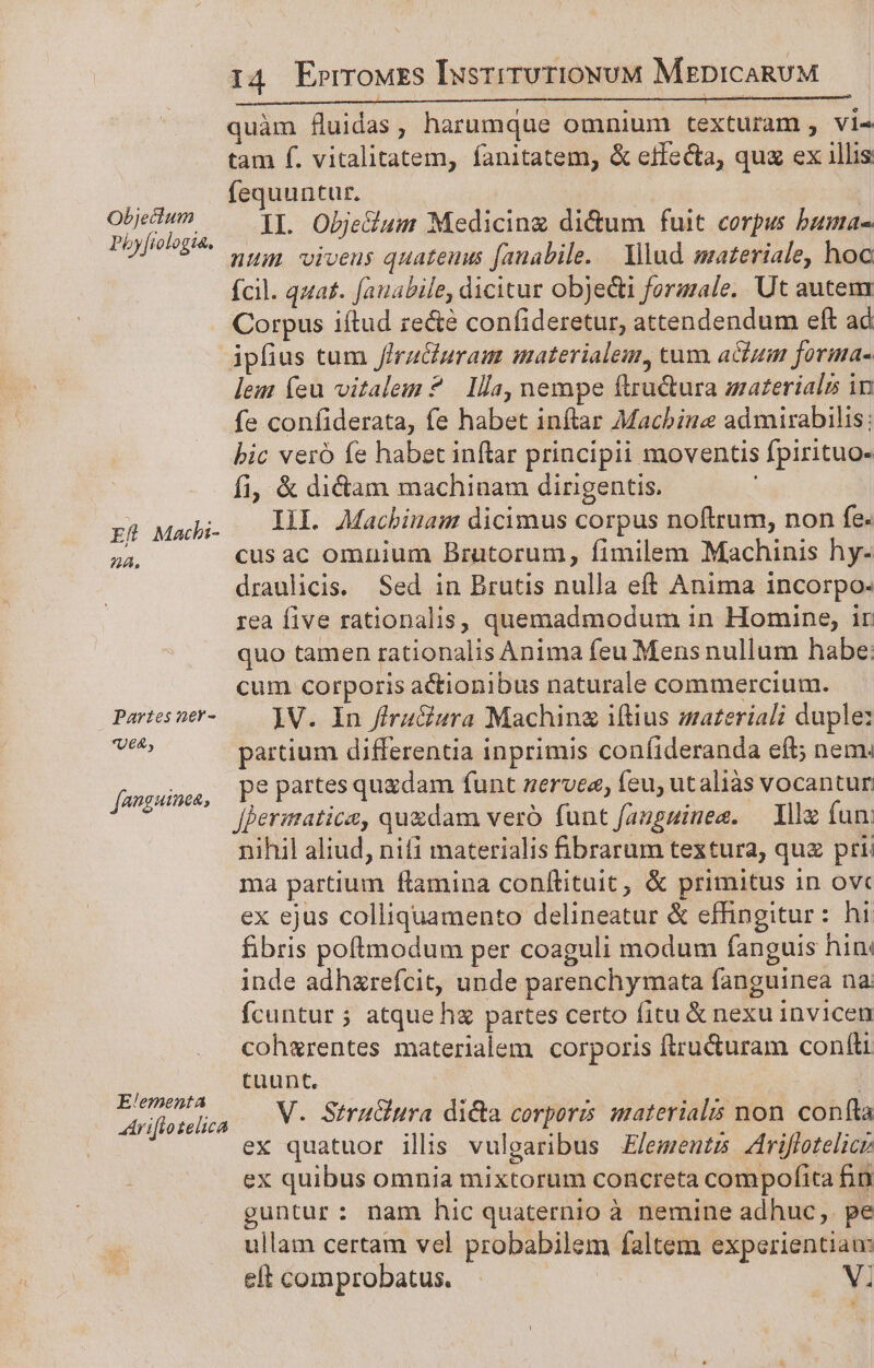 Objecium Pby[iologia. Ef Macbi- 24. Partes ner- *UE4&amp;, [onguinea, Elementa hr iflotelica 14 ErrrowEs IusrrruriowuM MepicARUM quàm fluidas, harumque omnium texturam , vi« tam f. vitalitatem, fanitatem, &amp; effecta, quz ex illis fequuntur. ! II. Obje&amp;um Medicing di&amp;um fuit corpus bama- num viveus quateuus fanabile. — Yllud materiale, hoc ícil. quat. fauabile, dicitur objecti forzzale. Ut autem Corpus iftud re&amp;e confideretur, attendendum eft ad ipfius tum /IraGuram materialem, tum actum forma- lem (eu vitalem? Ila, nempe ftru&amp;ura materiali in fe confiderata, fe habet inílar Machine admirabilis: bic vero fe habec inflar principii moventis fpirituo- fi, &amp; didam machinam dinigentis. Ill. Macbinam dicimus corpus noftrum, non fe. cusac omnium Bratorum, fimilem Machinis hy- draulicis. Sed in Brutis nulla eft Anima incorpo- rea five rationalis, quemadmodum in Homine, ir quo tamen rationalis Anima feu Mens nullum habe: cum corporis actionibus naturale commercium. 1V. In ffra&amp;sra Machinz iftius material duple: partium differentia inprimis confideranda eft; nem. pe partes quzdam funt zervee, feu; utaliàs vocantur fJermatica, qu&amp;dam vero funt fauguimee. Ille fun: nihil aliud, nifi materialis brarum textura, quz pti: ma partium flamina conftituit, &amp; primitus in ovc ex ejus colliquamento delineatur &amp; effingitur : hi fibris poftmodum per coaguli modum fanguis hin: inde adhzrefcit, unde parenchymata fanguinea na: fcuntur ; atque h partes certo fitu &amp; nexu invicen cohgrentes materialem corporis ftru&amp;uram confti tuunt. : V. Stru&amp;ura dicta corporis materialis non confta ex quatuor ilis vulgaribus £lements 4riffotelicr ex quibus omnia mixtorum concreta compofita fin guntur: nam hic quaternio à nemine adhuc, pe ullam certam vel probabilem faltem experientiau: