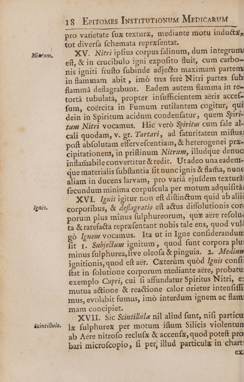 NImom. Ignis. &amp;cintillula. 4 pro varietate fu texturz, mediante motu inductzs tot divería fchemata reprafentat. | XV. Nitri ipfius corpus falinum, dum integrum eft, &amp; in crucibulo 1gni expofito fluit, cum carbo- nis igniti frufto fubinde adjecto maximam partemy inflammam abit, imó tres fere Nitri partes fub: flammá deflagrabunt. Eadem autem flamma in ree tortà tubulatà, propter infufficientem aéris accef- fum, coércita in Fumum rutilantem cogitur, qui dein in Spiritum acidum condenfatur, quem Spiri- sum Nitri vocamus, Hic veró Spiritus cum fale al- cali quodam, v. gr. Tarzari, ad faturitatem miftus; poft abfolutam effervefcentiam, &amp; heterogenei pr&amp;- cipitationent, in priftinum Nirzm, illudque denuc infamabile convertitur &amp;redit.. Utadeo una eadenr- que materialis fubftantia fit nuncignis &amp; flafia, nune fecundum minima corpufcula per motum adquifità XVL Ignis igitur non eft difin&amp;tum quid ab aliii corporibus, &amp; deflagratio eft actus diffolutionis cor: porum plus minus fulphureorum, qu£ aere refolu. ta &amp; ratefacta reprafentant nobis tale ens, quod vul: oó Ignem vocamus. lta ut in Igne confiderandum fit 1. Subjedium ignitum , quod funt corpora plu: minus fulphurea,five oleofa &amp; pinguia. 2. Medium ignitionis, quod eft aér. Caterüm quód Ignis confi; flat in folutione corporum mediante aére, probatu exemplo Capri, cui fi affundatur Spiritus Nitri, e mutua a&amp;ione &amp; reacione calor orietur intenfiffi snus, evolabit fumus, imó interdum ignem ac flam mam concipiet. . €VII. Sic Scintillale nil aliud funt, nifi particu | fulphure&amp; per motum iftum Silicis violentum ab Aére nitrofo reclufz &amp; accenfz, quod poteft pro bari microfcopio, fi per, illud particuls in chart eX;