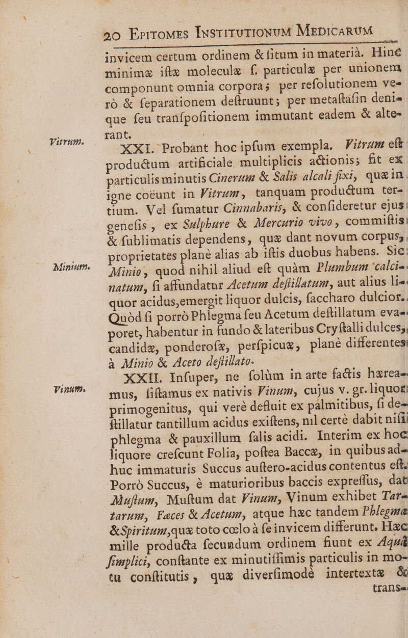 Yurum. Minu. Tinuth. oo Errrouzs IusrirurioxwvM MzpicaRUM invicem certum ordinem &amp; fitum in materià. Hine minima iftg moleculz f. particule per unionem componunt omnia corpora; pert refolutionem vee roó &amp; feparationem deítruunt; per metaftafin denis que feu tranfpofitionem immutant eadem &amp; alte- rant. ! XXI. Probant hoc ipfum exempla. PFitrum e(t: productum artificiale multiplicis actionis; fit ex particulis minutis Ciuerzim &amp; Salis alcali fixi, qu&amp;in. igne coéunt in Fitrum, tanquam produ&amp;um ter- tium. Vel fumatur Cimabaris, &amp; confideretur ejus; genefis, ex Sulpbure &amp; Mercurio vivo, commuiflis! &amp; fublimatis dependens, qu&amp; dant novum corpus, proprietates plané alias ab iftis duobus habens. Sic: Miuio, quod nihil aliud eft quàm Plumbum 'calci-. natus, fi affundatur Acetum deflillatum, aut alius lie: quor acidus,emergit liquor dulcis, faccharo dulcior, uód fi porró Phlegma feu Acetum deflillatum eva: poret, habentur in fundo &amp; lateribus Cry ftalli dulces;, candide, ponderofz, perfpicug, plané differentes à Minio &amp; Aceto deflillato. XXIL Infuper, ne folüm in arte fa&amp;dis hzrea- mus, fiflamus ex nativis Finn, cujus v. gr. liquo£ primogenitus, qui veré defluit ex palmitibus, fi de- ftillatur tantillum acidus exiítens, nil certe dabit nifi phlegma &amp; pauxillum falis acidi. Interim ex hoc liquore crefcunt Folia; poftea Bacca, in quibus ad- huc immaturis Succus auftero-acidus contentus eft. Porró Succus, 6 maturioribus baccis expreffüs, dat AMuflum, Muftum dat Vinum, Vinum exhibet Tar- Zarum, Faces &amp; Acetum, atque hac tandem Pb/egma &amp;Spiritum,qua toto corlo à fe invicem differunt. Hzc mille producta fecundum ordinem fiunt ex Aquá fimplici, conftante ex minutiffimis particulis in mo- tu conflituts, quz diverfimodé intertextx &amp; trans.