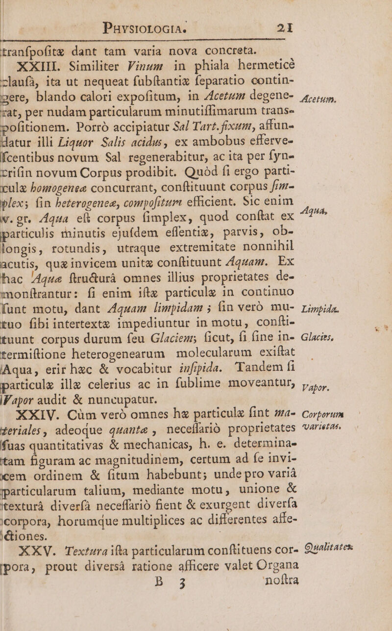 M ———— tranfpofitg dant tam varia nova concreta. |. XXIIL Similiter Vinum in phiala hermeticé zlaufà, ita ut nequeat fubítantie feparatio contin- gere, blando calori expofitum, in Acetum degene- 45, rat, per nudam particularum minutiflimarum trans« pofitionem. Porró accipiatur Sa/ Tart. fixum, affun- datur illi Liquor. Salis acidus, ex ambobus efferve- fcentibus novum Sal regenerabitur, ac ita per fyn- zrifin novum Corpus prodibit. Quód fi ergo parti- rule bomogenee concurrant, conftituunt corpus fr- plex; (in beterogenea, conpofiture efficient. Sic enim w.gt. A444 eli corpus fimplex, quod conftat ex gud. particulis rhinutis ejufdem effentiz, parvis, ob- longis, rotundis, utraque extremitate nonnihil acutis, que invicem unit con(lituunt Zqzam. Ex hac /4444 ftru&amp;urà omnes ilius proprietates de- monítantur: fi enim ifta particulz in. continuo funt motu, dant Z4quam limpidam ; fin veró mu- ri»pi4z. tuo fibi intertextz impediuntur in motu, confi- E tuunt corpus durum feu G/laciems ficut, fi fine in- Glaciss, termiflione heterogenearum | molecularum exiftat Aqua, erir hzc &amp; vocabitur. infipida. 'Tandem fi particulz ille celerius ac in fublime moveantur, Vapor. iFapor audit &amp; nuncupatur. XXIV. Cum veró omnes hz particule fint sa- Corporum zeriales, adeoque quante , neceflarió proprietates varietas fuas quantitativas &amp; mechanicas, h. e. determina- tam figuram ac magnitudinem, certum ad fe invi- xem ordinem &amp; fitum habebunt; unde pro varià particularum talium, mediante motu, unione &amp; itexturà diverfa neceffarió fient &amp; exurgent diverfa icorpora, horumque multiplices ac differentes affe- )&amp;tiones. p XXV. Textara ifta particularum conftituens cor- Qualitates pora, prout diversá ratione afficere valet Organa B 3 noftra