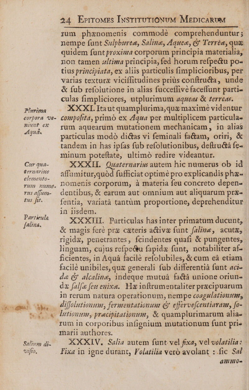 Pluvzma corpora 'ge- unt ex Aquá. Czr qua- SornAViWus elemento- TM nume. vas alfun- £us fir. . Particula. [atima. Salm di- vifto, 24 Errrowzs IusrrrvrioNvUM MEDICARUM rum ph&amp;anomenis commodé comprehenduntur; | nempe funt Sulpburee, Saline, Aquea, ($' Terrée, qua quidem funt proxima corporum principia materialia, non tamen z/tima principia, fed horum refpe&amp;u po- tius principiata, ex aliis particulis fimplicioribus, per varias textura viciffitudines prius conftructa, unde &amp; fub refolutione in alias fucceffivé faceffunt partie culas fimpliciores, utplurimum aqzeas &amp; terreas. XXXL Itaut quamplurima,que maxime videntur compofita, primó ex 444a per multiplicem particula- rum aquearum mutationem mechanicam, in alias particulas modó di&amp;as vi feminali fa&amp;am, oriri, &amp; tandem in has ipfas fub refolutionibus, deftructà fe- minum poteftate, ultimó redire videantur. XXXIL Quwaternarius autem hic numerus ob id affumitur,quód fufficiat optimé pro explicandis pha- nomenis corporum, à materia feu concreto depen- dentibus, &amp; earum aut omnium aut aliquarum prx« fentia, variatá tantum proportione, deprehenditue in isdem. XXXHI. Particulas has inter primatum ducunt, &amp; magis feré prz c&amp;teris activa funt falimz, acut&amp;, rigid&amp;, penetrantes, fcindentes quafi &amp; pungentes,. linguam, cujus refpectu fapidx funt, notabiliter af- ficientes, in Aquá facile refolubiles, &amp; cum eà etiam facilé unibiles, qua generali fub differentià funt aci- de (y alcalinz, indeque mutuáà fa&amp;á unione oriun- dz falfa feu enixa. He inftrumentaliter prescipuarum in rerum natura operationum, nempe coagnulationzmt, diffolutiouum, fermentationum (5. efferve[centiaraus, [o- rum in corporibus infignium mutationum funt pri« marii authores. | PS XXXIV. Salia autem funt vel fixa, vel volatilia: Fixa in igne durant, Folazilia vero avolant :.fic Sa/ ailiiilü-