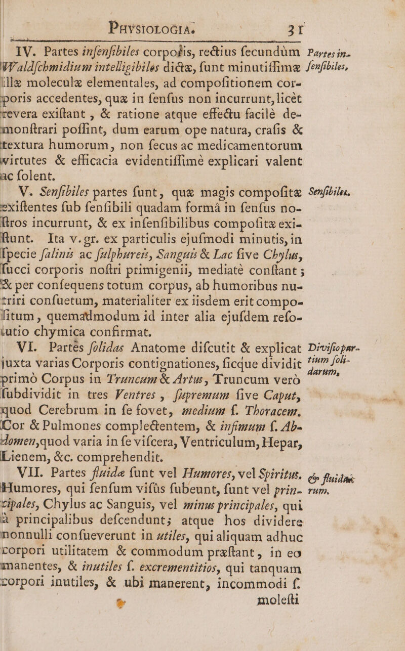 Pnvstoroóta. | By illg moleculz elementales, ad compofitionem cor- poris accedentes, qua in fenfus non incurrunt, licet revera exiflant , &amp; ratione atque effe&amp;u facile de- monftrari poffint, dum earum ope natura, crafis &amp; textura humorum, non fecus ac medicamentorum wirtutes &amp; efficacia evidentiffimé explicari valent ac folent. V. Senfibiles partes funt, qu&amp; magis compofit&amp; exiftentes fub fenfibili quadam formá in fenfus no- Iiros incurrunt, &amp; ex infenfibilibus compofitz exi- Runt. Ita v.gr. ex particulis ejufmodi minutis, in [pecie falinis ac falphureis, Sanguis &amp; Lac five Chylus, fucci corporis noftri primigenii, mediate conftant ; &amp; per confequens totum corpus, ab humoribus nu- triri confuetum, materialiter ex tisdem erit compo- fitum , quemadmodum id inter alia ejufdem refo- tutio chymica confirmat. VI. Partés folidas Anatome difcutit &amp; explicat juxta varias Corporis contignationes, ficque dividit primó Corpus in Trzncum &amp; Artus , 'Truncum vero fübdividit in. tres entres ,— [apremum five Caput, quod Cerebrum in fe fovet, zedium f. Tbhoracem, Cor &amp;Pulmones complectentem, &amp; ivfimaum f. Ab- domen,quod varia in fe vifcera, Ventriculum, Hepar, Lienem, &amp;c. comprehendit. | VII. Partes fluide funt vel Humores, vel Spiritus. Humores, qui fenfum vifüs fubeunt, funt vel prin- zipales, Chylus ac Sanguis, vel sinus principales, qui 4 principalibus defcendunt; atque hos dividere nonnulli confueverunt in zziles, qui aliquam adhuc corpori utilitatem &amp; commodum przftant, in eo manentes, &amp; inatiles f. excrementitios, qui tanquam corpon inutiles, &amp; ubi manerent, incommodi f. * moleftti Senfibilss, Divifiopar- tium foli- darum, € fluidae: Yn.