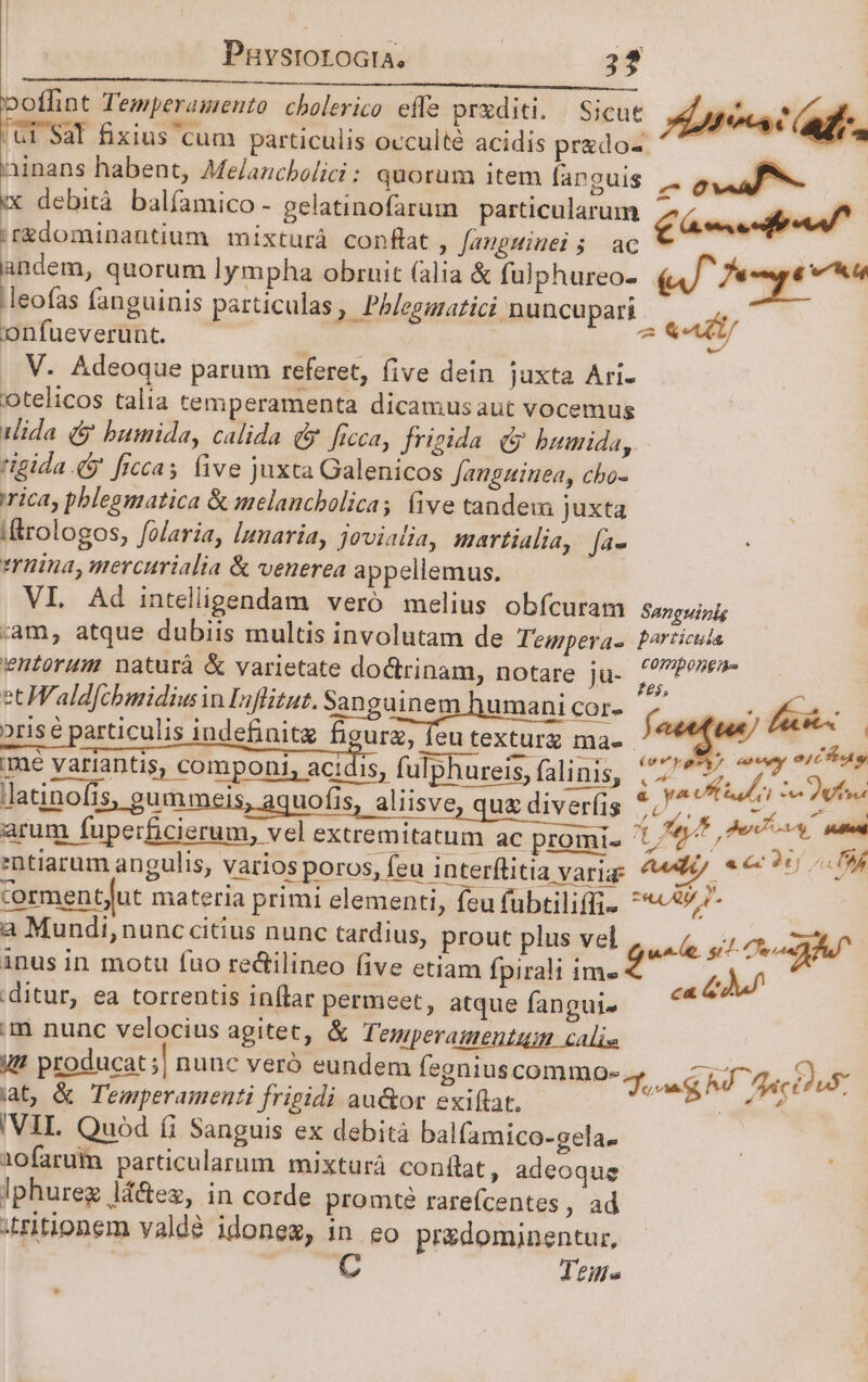 Pnhvsrorocta, 2? poffint Temperamento cholerico effe prxditi. Sicut hte af Ul $al fixius cum particulis occulté acidis prado-  iinans habent, Melaucbolici : quorum item fanguis |. dual - X debità balfamico- gelatinofarum | particularum PIT a ir&amp;dominantium mixturà conflat , Jauguiuei ; ac andem, quorum lympha obruit (alia &amp; fulphureo- (Af Tempe .leofas fanguinis particulas, Phb/eguratici nuncupari Aft onfueverunt. - | idle: 4 .. V. Adeoque parum referet, five dein juxta Ari- otelicos talia temperamenta dicamusaut vocemus ida (&amp; bumida, calida d. ficca, frigida (&amp; bumida, rigida 4$ ficcas five juxta Galenicos Jauguinea, cho- rica, pblesmatica &amp; melancbolica, (ive tandew juxta /&amp;rologos, folaria, lunaria, jovialia, martialia, fa- trina, mercurialia &amp; venerea appellemus. VI. Ad intelligendam veró melius obfcuram Sanguinis am, atque dubiis multis involutam de Tewpera- Porticus entorum naturà &amp; varietate doctrinam, notare ju- d dodo ec Wald[cbmidius in Inflizut. Sanguinem humani Pos á i did: oris e particulis indefinitz figura, feu texturg ma. ^ — AM ime variantis, componi, aq fulphureis, (uus ZU Mule 3 ui latinofis, gummeis, aquofis, aliisve, qux diverfis VM T. Pado arum fuperficierum, vel extremitatum ac promis 5; Pte e ntiarum angulis, varios poros, feu Anterflitia varia ^ hoe. cormentjut materia primi elementi, fcu fübtilifli- iig um a Mundi,nunc citius nunc tardius, prout plus vel nod. si Dea Au inus in motu fuo redilineo (ive etiam fpirali T, ) ditur, ea torrentis inflar permeet, atque fanguj. — 44^ m nunc velocius agitet, &amp; Temperamentum calis VU? producat ;| nunc vero eundem egniuscommo-, c fr D» iat, &amp; Temperamenti frigidi au&amp;or exiftat. E ^ra VIL Quod (i Sanguis ex debità balfamico-gela- iofarum particularum mixturá conílat, adeoque lphurez lá&amp;eg, in corde promt? rarefcentes , ad :ritionem valdé idonez, in eo pr&amp;dominentur, Tee.