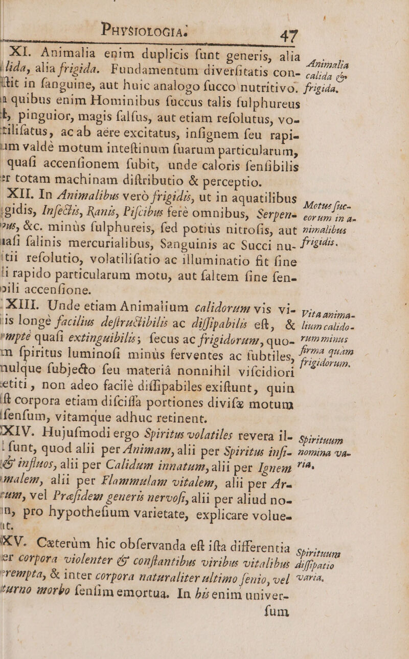 XI. Animalia enim duplicis funt generis, alia PT. iz ; no WR ipe : 7A |Jida, alia frigida. Fundamentum diveríitatis con- 74/7, p Wtit in fanguine, aut huic analogo fucco nutritivo. frigida. 1 quibus enim Hominibus fuccus talis fulphureus b, pinguior, magis falus, aut etiam refolutus, vo- tilifatus, acab aére excitatus, infignem feu rapi- am valdé motum inte(tinum fuarum particularum, quafi accenfionem fubit, unde caloris fenfibilis ?r cotam machinam diftributio &amp; perceptio. XII. In nimalibus vero frigidis, ut in aquatilibus ,, TN ;gidis, Infe&amp;zs, Ranis, Pifcibus fete omnibus, Serpens wu i a. ?55, &amp;c. minuüs fulphureis, fed potius nitrofis, aut nimalibus (afi falinis mercurialibus, Sanguinis ac Succi nu- £45. itii refolutio, volatilifatio ac illuminatio fit fine li rapido particularum motu, aut faltem fine fen- »ili accenfione. XIII. Unde etiam Animalium caliderzm vis. vi- PRAES. is longe facilius defiruclibilis ac. diffipabilis eft, &amp; linn calido- mpté quafi extinguibils; fecus ac frigidorum,, quo- mmus m fpiritus luminofi minus ferventes ac fubtiles, Horas nulque fubjecto feu materià nonnihil vifcidiori etiti , non adeo facilé di(ipabiles exiftunt, quin [t corpora etiam difciffa portiones divifz motum fenfum, vitamque adhuc retinent. XIV. Hujufmodi ergo Spiritus volatiles revera il- Spiritum : funt, quod alii per Animas, alii per Spiritus infi-. nomina va- &amp;&amp; influos, alii per Calidum innatum, alii per Jeneg, ?'^ amalem, alii pee. Flammulam vitalem, alii per Ar- ttt, vel Prefideu geuerts nervofi, alii per aliud no- pro hypothefium varietate, explicare volue- I WP KV. Ceterüm hic obfervanda eft ifta differentia Spit er corpora violenter (&amp; conflantibus viribus vitalibus diffibatio rempta, &amp; inter corpora nataraliter ultimo fenio, we] varia. *uruo worbo fenfim emortua. In bsenim univer- fum